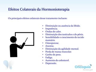 • Diminuição ou ausência da libido.
• Impotência.
• Ondas de calor.
• Diminuição dos testículos e do pênis.
• Sensibilidade e crescimento do tecido
mamário.
• Osteoporose.
• Anemia.
• Diminuição da agilidade mental.
• Perda de massa muscular.
• Ganho de peso.
• Fadiga.
• Aumento do colesterol.
• Depressão.
Efeitos Colaterais da Hormonioterapia
Os principais efeitos colaterais desse tratamento incluem:
 