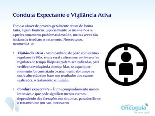 Como o câncer de próstata geralmente cresce de forma
lenta, alguns homens, especialmente os mais velhos ou
aqueles com outros problemas de saúde, muitas vezes não
iniciam de imediato o tratamento. Nesses casos,
recomenda-se:
• Vigilância ativa - Acompanhado de perto com exames
regulares de PSA, toque retal e ultrassons em intervalos
regulares de tempo. Biópsias podem ser realizadas, para
verificar a evolução da doença. Mas, se a qualquer
momento for constatado o crescimento do tumor ou
outra alteração com base nos resultados dos exames
realizados, o tratamento é iniciado.
• Conduta expectante - É um acompanhamento menos
intensivo, o que pode significar menos exames,
dependendo das alterações nos sintomas, para decidir se
o tratamento é (ou não) necessário.
Conduta Expectante e Vigilância Ativa
 
