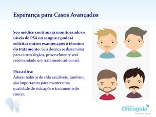 Seu médico continuará monitorando os
níveis de PSA no sangue e poderá
solicitar outros exames após o término
do tratamento. Se a doença se disseminar
para outros órgãos, provavelmente será
recomendado um tratamento adicional.
Fica a dica:
Adotar hábitos de vida saudáveis, também,
são importantes para manter uma
qualidade de vida após o tratamento do
câncer.
Esperança para Casos Avançados
 