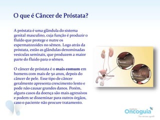 A próstata é uma glândula do sistema
genital masculino, cuja função é produzir o
fluído que protege e nutre os
espermatozoides no sêmen. Logo atrás da
próstata, estão as glândulas denominadas
vesículas seminais, que produzem a maior
parte do fluido para o sêmen.
O câncer de próstata é o mais comum em
homens com mais de 50 anos, depois do
câncer de pele. Esse tipo de câncer
geralmente apresenta crescimento lento e
pode não causar grandes danos. Porém,
alguns casos da doença são mais agressivos
e podem se disseminar para outros órgãos,
caso o paciente não procure tratamento.
O que é Câncer de Próstata?
 