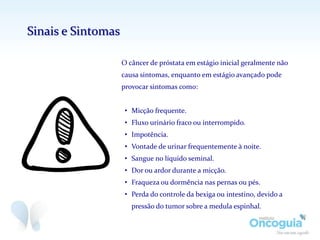 O câncer de próstata em estágio inicial geralmente não
causa sintomas, enquanto em estágio avançado pode
provocar sintomas como:
• Micção frequente.
• Fluxo urinário fraco ou interrompido.
• Impotência.
• Vontade de urinar frequentemente à noite.
• Sangue no líquido seminal.
• Dor ou ardor durante a micção.
• Fraqueza ou dormência nas pernas ou pés.
• Perda do controle da bexiga ou intestino, devido a
pressão do tumor sobre a medula espinhal.
Sinais e Sintomas
 