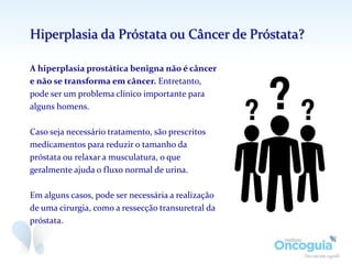 A hiperplasia prostática benigna não é câncer
e não se transforma em câncer. Entretanto,
pode ser um problema clínico importante para
alguns homens.
Caso seja necessário tratamento, são prescritos
medicamentos para reduzir o tamanho da
próstata ou relaxar a musculatura, o que
geralmente ajuda o fluxo normal de urina.
Em alguns casos, pode ser necessária a realização
de uma cirurgia, como a ressecção transuretral da
próstata.
Hiperplasia da Próstata ou Câncer de Próstata?
 