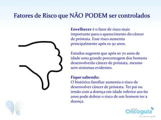 Envelhecer é o fator de risco mais
importante para o aparecimento do câncer
de próstata. Esse risco aumenta
principalmente após os 50 anos.
Estudos sugerem que após os 70 anos de
idade uma grande porcentagem dos homens
desenvolverão câncer de próstata, mesmo
sem sintomas evidentes.
Fique sabendo:
O histórico familiar aumenta o risco de
desenvolver câncer de próstata. Ter pai ou
irmão com a doença em idade inferior aos 60
anos pode dobrar o risco de um homem ter a
doença.
Fatores de Risco que NÃO PODEM ser controlados
 
