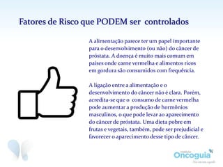 A alimentação parece ter um papel importante
para o desenvolvimento (ou não) do câncer de
próstata. A doença é muito mais comum em
países onde carne vermelha e alimentos ricos
em gordura são consumidos com frequência.
A ligação entre a alimentação e o
desenvolvimento do câncer não é clara. Porém,
acredita-se que o consumo de carne vermelha
pode aumentar a produção de hormônios
masculinos, o que pode levar ao aparecimento
do câncer de próstata. Uma dieta pobre em
frutas e vegetais, também, pode ser prejudicial e
favorecer o aparecimento desse tipo de câncer.
Fatores de Risco que PODEM ser controlados
 