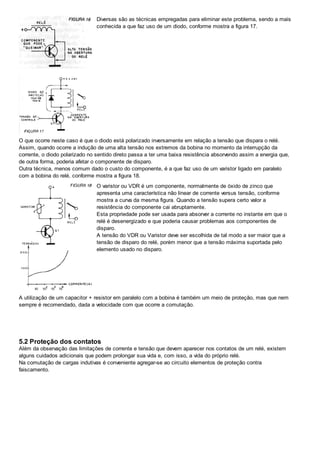 Diversas são as técnicas empregadas para eliminar este problema, sendo a mais
conhecida a que faz uso de um diodo, conforme mostra a figura 17.
O que ocorre neste caso é que o diodo está polarizado inversamente em relação a tensão que dispara o relé.
Assim, quando ocorre a indução de uma alta tensão nos extremos da bobina no momento da interrupção da
corrente, o diodo polarizado no sentido direto passa a ter uma baixa resistência absorvendo assim a energia que,
de outra forma, poderia afetar o componente de disparo.
Outra técnica, menos comum dado o custo do componente, é a que faz uso de um varistor ligado em paralelo
com a bobina do relé, conforme mostra a figura 18.
O varistor ou VDR é um componente, normalmente de óxido de zinco que
apresenta uma característica não linear de corrente versus tensão, conforme
mostra a curva da mesma figura. Quando a tensão supera certo valor a
resistência do componente cai abruptamente.
Esta propriedade pode ser usada para absorver a corrente no instante em que o
relé é desenergizado e que poderia causar problemas aos componentes de
disparo.
A tensão do VDR ou Varistor deve ser escolhida de tal modo a ser maior que a
tensão de disparo do relé, porém menor que a tensão máxima suportada pelo
elemento usado no disparo.
A utilização de um capacitor + resistor em paralelo com a bobina é também um meio de proteção, mas que nem
sempre é recomendado, dada a velocidade com que ocorre a comutação.
5.2 Proteção dos contatos
Além da observação das limitações de corrente e tensão que devem aparecer nos contatos de um relé, existem
alguns cuidados adicionais que podem prolongar sua vida e, com isso, a vida do próprio relé.
Na comutação de cargas indutivas é conveniente agregar-se ao circuito elementos de proteção contra
faiscamento.
 