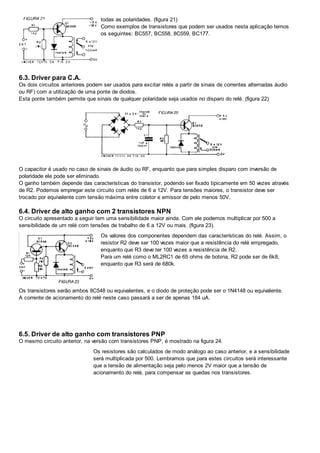 todas as polaridades. (figura 21)
Como exemplos de transistores que podem ser usados nesta aplicação temos
os seguintes: BC557, BC558, 8C559, BC177.
6.3. Driver para C.A.
Os dois circuitos anteriores podem ser usados para excitar relés a partir de sinais de correntes alternadas áudio
ou RF) com a utilização de uma ponte de diodos.
Esta ponte também permite que sinais de qualquer polaridade seja usados no disparo do relé. (figura 22)
O capacitor é usado no caso de sinais de áudio ou RF, enquanto que para simples disparo com inversão de
polaridade ele pode ser eliminado.
O ganho também depende das características do transistor, podendo ser fixado tipicamente em 50 vezes através
de R2. Podemos empregar este circuito com relés de 6 a 12V. Para tensões maiores, o transistor deve ser
trocado por equivalente com tensão máxima entre coletor e emissor de pelo menos 50V.
6.4. Driver de alto ganho com 2 transistores NPN
O circuito apresentado a seguir tem uma sensibilidade maior ainda. Com ele podemos multiplicar por 500 a
sensibilidade de um relé com tensões de trabalho de 6 a 12V ou mais. (figura 23).
Os valores dos componentes dependem das características do relé. Assim, o
resistor R2 deve ser 100 vezes maior que a resistência do relé empregado,
enquanto que R3 deve ter 100 vezes a resistência de R2.
Para um relé como o ML2RC1 de 65 ohms de bobina, R2 pode ser de 6k8,
enquanto que R3 será de 680k.
Os transistores serão ambos 8C548 ou equivalentes, e o diodo de proteção pode ser o 1N4148 ou equivalente.
A corrente de acionamento do relé neste caso passará a ser de apenas 184 uA.
6.5. Driver de alto ganho com transistores PNP
O mesmo circuito anterior, na versão com transistores PNP, é mostrado na figura 24.
Os resistores são calculados de modo análogo ao caso anterior, e a sensibilidade
será multiplicada por 500. Lembramos que para estes circuitos será interessante
que a tensão de alimentação seja pelo menos 2V maior que a tensão de
acionamento do relé, para compensar as quedas nos transistores.
 