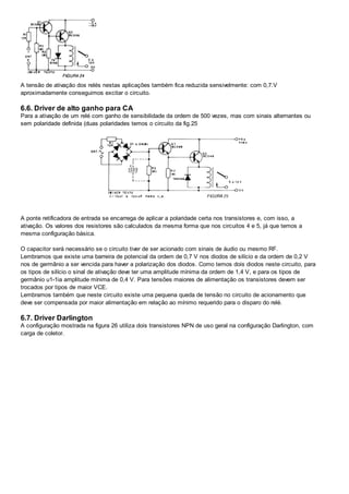 A tensão de ativação dos relés nestas aplicações também fica reduzida sensivelmente: com 0,7.V
aproximadamente conseguimos excitar o circuito.
6.6. Driver de alto ganho para CA
Para a ativação de um relé com ganho de sensibilidade da ordem de 500 vezes, mas com sinais alternantes ou
sem polaridade definida (duas polaridades temos o circuito da fig.25
A ponte retificadora de entrada se encarrega de aplicar a polaridade certa nos transistores e, com isso, a
ativação. Os valores dos resistores são calculados da mesma forma que nos circuitos 4 e 5, já que temos a
mesma configuração básica.
O capacitor será necessário se o circuito tiver de ser acionado com sinais de áudio ou mesmo RF.
Lembramos que existe uma barreira de potencial da ordem de 0,7 V nos diodos de silício e da ordem de 0,2 V
nos de germânio a ser vencida para haver a polarização dos diodos. Como temos dois diodos neste circuito, para
os tipos de silício o sinal de ativação deve ter uma amplitude mínima da ordem de 1,4 V, e para os tipos de
germânio u1-1ia amplitude mínima de 0,4 V. Para tensões maiores de alimentação os transistores devem ser
trocados por tipos de maior VCE.
Lembramos também que neste circuito existe uma pequena queda de tensão no circuito de acionamento que
deve ser compensada por maior alimentação em relação ao mínimo requerido para o disparo do relé.
6.7. Driver Darlington
A configuração mostrada na figura 26 utiliza dois transistores NPN de uso geral na configuração Darlington, com
carga de coletor.
 