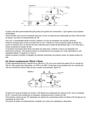 O ganho será dado aproximadamente pelo produto dos ganhos dos transistores, o que significa uma excelente
sensibilidade.
Temos também como recurso importante para este circuito um ajuste de pré- polarização que leva o relé ao limiar
do disparo, isso feito num potenciômetro de 1M.
Com isso, a sensibilidade obtida é enorme, devendo o circuito ser disparado com tensões contínuas.
Podemos empregar este circuito com relés de 6 ou 12V. Levando em conta a pequena queda de tensão que
ocorre no transistor Q2 e no resistor R3 será conveniente que a tensão de alimentação seja 1 a 3V maior que a
tensão necessária ao disparo do relé.
A resistência de entrada deste driver é da ordem de mega ohms, podendo o mesmo ser disparado com
baixíssimas correntes. Uma ponte de diodos na entrada permite sua atuação com sinais alternantes ou sem
polaridade definida. O capacitor C1 influi no
retardo ao disparo e também na filtragem de eventuais transientes que possam causar um disparo errático do
relé.
6.8. Driver complementar 700mV x 50mA
O driver apresentado permite o disparo de um relé de 6 a 12V com uma corrente de apenas 50 uA e tensão de
700 mV. São usados dois transistores, um PNP e um NPN. O relé pode ser de qualquer tipo com corrente até
100 mA e tensão da mesma ordem do que a usada na alimentação. (figura 27)
O resistor R1 serve de limitador de corrente, e R2 determina a polarização em repouso de Q1. Com a condução
de Q1, o transistor Q2 é polarizado na saturação, energizando assim a bobina do relé.
Para tensões maiores do que 15V alterações nos valores dos componentes devem ser feitas e Q2 trocado por um
equivalente de maior VCE.
Uma ponte de diodos na entrada permite a ativação com sinais sem polaridade ou alternantes.
 