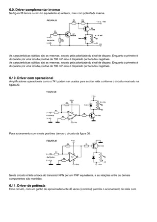 6.9. Driver complementar inverso
Na figura 28 temos o circuito equivalente ao anterior, mas com polaridade inversa.
As características obtidas são as mesmas, exceto pela polaridade do sinal de disparo. Enquanto o primeiro é
disparado por uma tensão positiva de 700 mV este é disparado por tensões negativas.
As características obtidas são as mesmas, exceto pela polaridade do sinal de disparo. Enquanto o primeiro é
disparado por uma tensão positiva de 700 mV este é disparado por tensões negativas.
6.10. Driver com operacional
Amplificadores operacionais como o 741 podem ser usados para excitar relés conforme o circuito mostrado na
figura 29.
Para acionamento com sinais positivos damos o circuito da figura 30.
Neste circuito é feita a troca do transistor NPN por um PNP equivalente, e as relações entre os demais
componentes são mantidas
6.11. Driver de potência
Este circuito, com um ganho de aproximadamente 40 vezes (corrente), permite o acionamento de relés com
 