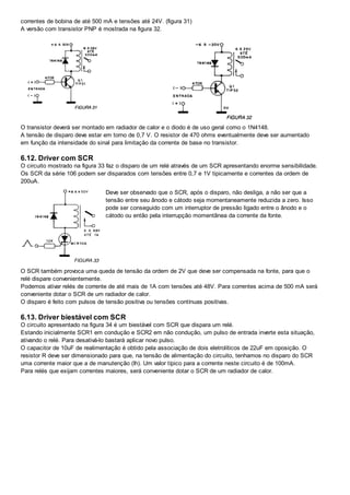 correntes de bobina de até 500 mA e tensões até 24V. (figura 31)
A versão com transistor PNP é mostrada na figura 32.
O transistor deverá ser montado em radiador de calor e o diodo é de uso geral como o 1N4148.
A tensão de disparo deve estar em torno de 0,7 V. O resistor de 470 ohms eventualmente deve ser aumentado
em função da intensidade do sinal para limitação da corrente de base no transistor.
6.12. Driver com SCR
O circuito mostrado na figura 33 faz o disparo de um relé através de um SCR apresentando enorme sensibilidade.
Os SCR da série 106 podem ser disparados com tensões entre 0,7 e 1V tipicamente e correntes da ordem de
200uA.
Deve ser observado que o SCR, após o disparo, não desliga, a não ser que a
tensão entre seu ânodo e cátodo seja momentaneamente reduzida a zero. Isso
pode ser conseguido com um interruptor de pressão ligado entre o ânodo e o
cátodo ou então pela interrupção momentânea da corrente da fonte.
O SCR também provoca uma queda de tensão da ordem de 2V que deve ser compensada na fonte, para que o
relé dispare convenientemente.
Podemos ativar relés de corrente de até mais de 1A com tensões até 48V. Para correntes acima de 500 mA será
conveniente dotar o SCR de um radiador de calor.
O disparo é feito com pulsos de tensão positiva ou tensões contínuas positivas.
6.13. Driver biestável com SCR
O circuito apresentado na figura 34 é um biestável com SCR que dispara um relé.
Estando inicialmente SCR1 em condução e SCR2 em não condução, um pulso de entrada inverte esta situação,
ativando o relé. Para desativá-lo bastará aplicar novo pulso.
O capacitor de 10uF de realimentação é obtido pela associação de dois eletrolíticos de 22uF em oposição. O
resistor R deve ser dimensionado para que, na tensão de alimentação do circuito, tenhamos no disparo do SCR
uma corrente maior que a de manutenção (Ih). Um valor típico para a corrente neste circuito é de 100mA.
Para relés que exijam correntes maiores, será conveniente dotar o SCR de um radiador de calor.
 