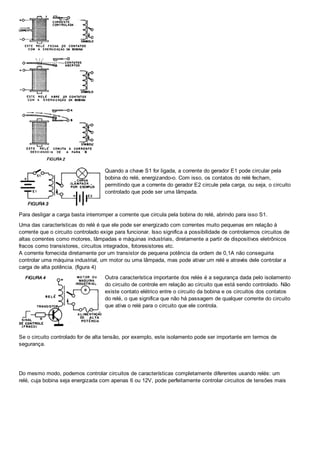 Quando a chave S1 for ligada, a corrente do gerador E1 pode circular pela
bobina do relé, energizando-o. Com isso, os contatos do relé fecham,
permitindo que a corrente do gerador E2 circule pela carga, ou seja, o circuito
controlado que pode ser uma lâmpada.
Para desligar a carga basta interromper a corrente que circula pela bobina do relé, abrindo para isso S1.
Uma das características do relé é que ele pode ser energizado com correntes muito pequenas em relação à
corrente que o circuito controlado exige para funcionar. Isso significa a possibilidade de controlarmos circuitos de
altas correntes como motores, lâmpadas e máquinas industriais, diretamente a partir de dispositivos eletrônicos
fracos como transistores, circuitos integrados, fotoresistores etc.
A corrente fornecida diretamente por um transistor de pequena potência da ordem de 0,1A não conseguiria
controlar uma máquina industrial, um motor ou uma lâmpada, mas pode ativar um relé e através dele controlar a
carga de alta potência. (figura 4)
Outra característica importante dos relés é a segurança dada pelo isolamento
do circuito de controle em relação ao circuito que está sendo controlado. Não
existe contato elétrico entre o circuito da bobina e os circuitos dos contatos
do relé, o que significa que não há passagem de qualquer corrente do circuito
que ativa o relé para o circuito que ele controla.
Se o circuito controlado for de alta tensão, por exemplo, este isolamento pode ser importante em termos de
segurança.
Do mesmo modo, podemos controlar circuitos de características completamente diferentes usando relés: um
relé, cuja bobina seja energizada com apenas 6 ou 12V, pode perfeitamente controlar circuitos de tensões mais
 