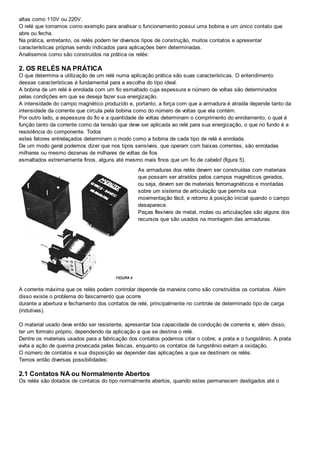 altas como 110V ou 220V.
O relé que tomamos como exemplo para analisar o funcionamento possui uma bobina e um único contato que
abre ou fecha.
Na prática, entretanto, os relés podem ter diversos tipos de construção, muitos contatos e apresentar
características próprias sendo indicados para aplicações bem determinadas.
Analisemos como são construídos na prática os relés:
2. OS RELÉS NA PRÁTICA
O que determina a utilização de um relé numa aplicação prática são suas características. O entendimento
dessas características é fundamental para a escolha do tipo ideal.
A bobina de um relé é enrolada com um fio esmaltado cuja espessura e número de voltas são determinados
pelas condições em que se deseja fazer sua energização.
A intensidade do campo magnético produzido e, portanto, a força com que a armadura é atraída depende tanto da
intensidade da corrente que circula pela bobina como do número de voltas que ela contém.
Por outro lado, a espessura do fio e a quantidade de voltas determinam o comprimento do enrolamento, o qual é
função tanto da corrente como da tensão que deve ser aplicada ao relé para sua energização, o que no fundo é a
resistência do componente. Todos
estes fatores entrelaçados determinam o modo como a bobina de cada tipo de relé é enrolada.
De um modo geral podemos dizer que nos tipos sensíveis, que operam com baixas correntes, são enroladas
milhares ou mesmo dezenas de milhares de voltas de fios
esmaltados extremamente finos, alguns até mesmo mais finos que um fio de cabelo! (figura 5).
As armaduras dos relés devem ser construídas com materiais
que possam ser atraídos pelos campos magnéticos gerados,
ou seja, devem ser de materiais ferromagnéticos e montadas
sobre um sistema de articulação que permita sua
movimentação fácil, e retorno à posição inicial quando o campo
desaparece.
Peças flexíveis de metal, molas ou articulações são alguns dos
recursos que são usados na montagem das armaduras.
A corrente máxima que os relés podem controlar depende da maneira como são construídos os contatos. Além
disso existe o problema do faiscamento que ocorre
durante a abertura e fechamento dos contatos de relé, principalmente no controle de determinado tipo de carga
(indutivas).
O material usado deve então ser resistente, apresentar boa capacidade de condução de corrente e, além disso,
ter um formato próprio, dependendo da aplicação a que se destina o relé.
Dentre os materiais usados para a fabricação dos contatos podemos citar o cobre, a prata e o tungstênio. A prata
evita a ação de queima provocada pelas faíscas, enquanto os contatos de tungstênio evitam a oxidação.
O número de contatos e sua disposição vai depender das aplicações a que se destinam os relés.
Temos então diversas possibilidades:
2.1 Contatos NA ou Normalmente Abertos
Os relés são dotados de contatos do tipo normalmente abertos, quando estes permanecem desligados até o
 
