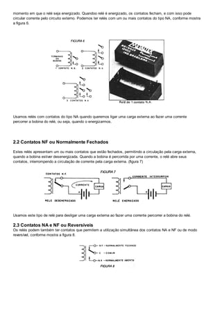 momento em que o relé seja energizado. Quandoo relé é energizado, os contatos fecham, e com isso pode
circular corrente pelo circuito externo. Podemos ter relés com um ou mais contatos do tipo NA, conforme mostra
a figura 6.
Usamos relés com contatos do tipo NA quando queremos ligar uma carga externa ao fazer uma corrente
percorrer a bobina do relé, ou seja, quando o energizarmos.
2.2 Contatos NF ou Normalmente Fechados
Estes relés apresentam um ou mais contatos que estão fechados, permitindo a circulação pela carga externa,
quando a bobina estiver desenergizada. Quando a bobina é percorrida por uma corrente, o relé abre seus
contatos, interrompendo a circulação de corrente pela carga externa. (figura 7)
Usamos este tipo de relé para desligar uma carga externa ao fazer uma corrente percorrer a bobina do relé.
2.3 Contatos NA e NF ou Reversíveis
Os relés podem também ter contatos que permitem a utilização simultânea dos contatos NA e NF ou de modo
reversível, conforme mostra a figura 8.
 