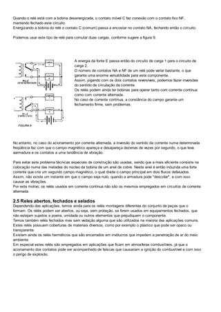 Quando o relé está com a bobina desenergizada, o contato móvel C faz conexão com o contato fixo NF,
mantendo fechado este circuito.
Energizando a bobina do relé o contato C (comum) passa a encostar no contato NA, fechando então o circuito.
Podemos usar este tipo de relé para comutar duas cargas, conforme sugere a figura 9.
A energia da fonte E passa então do circuito de carga 1 para o circuito de
carga 2.
O número de contatos NA e NF de um relé pode variar bastante, o que
garante uma enorme versatilidade para este componente.
Assim, jogando com os dois contatos reversíveis, podemos fazer inversões
do sentido de circulação da corrente.
Os relés podem ainda ter bobinas para operar tanto com corrente contínua
como com corrente alternada.
No caso de corrente contínua, a constância do campo garante um
fechamento firme, sem problemas.
No entanto, no caso do acionamento por corrente alternada, a inversão do sentido da corrente numa determinada
freqüência faz com que o campo magnético apareça e desapareça dezenas de vezes por segundo, o que leva
aarmadura e os contatos a uma tendência de vibração.
Para evitar este problema técnicas especiais de construção são usadas, sendo que a mais eficiente consiste na
colocação numa das metades do núcleo da bobina de um anel de cobre. Neste anel é então induzida uma forte
corrente que cria um segundo campo magnético, o qual divide o campo principal em dois fluxos defasados.
Assim, não existe um instante em que o campo seja nulo, quando a armadura pode "descolar", e com isso
causar as vibrações.
Por este motivo, os relés usados em corrente contínua não são os mesmos empregados em circuitos de corrente
alternada.
2.5 Reles abertos, fechados e selados
Dependendo das aplicações, temos ainda para os relés montagens diferentes do conjunto de peças que o
formam. Os relés podem ser abertos, ou seja, sem proteção, se forem usados em equipamentos fechados, que
não estejam sujeitos a poeira, umidade ou outros elementos que prejudiquem o componente.
Temos também relés fechados mas sem vedação alguma que são utilizados na maioria das aplicações comuns.
Estes relés possuem coberturas de materiais diversos, como por exemplo o plástico que pode ser opaco ou
transparente.
Existem ainda os relés herméticos que são encerrados em invólucros que impedem a penetração de ar do meio
ambiente.
Em especial estes relés são empregados em aplicações que ficam em atmosferas combustíveis, já que o
acionamento dos contatos pode ser acompanhado de faíscas que causariam a ignição do combustível e com isso
o perigo de explosão.
 