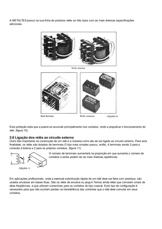 A METALTEX possui na sua linha de produtos relés os três tipos com as mais diversas especificações
adicionais.
Esta proteção evita que a poeira se acumule principalmente nos contatos, vindo a prejudicar o funcionamento do
relé. (figura 10)
2.6 Ligação dos relés ao circuito externo
Outro fato importante na construção de um relé é a maneira como ele vai ser ligado ao circuito externo. Para esta
finalidade, os relés são dotados de terminais.O tipo mais simples possui, então, 4 terminais sendo 2 para a
conexão à bobina e 2 para os próprios contatos. (figura 11)
O número de terminais aumentará na proporção em que aumenta o número de
contatos e estes podem ter as mais diversas aparências.
Em aplicações profissionais, onde a eventual substituição rápida de um relé deve ser feita com presteza, são
usados encaixes em bases fixas. São os relés de encaixe ou plug-in.Temos ainda relés que comutam sinais de
altas freqüências, e que utilizam conectores para os contatos do tipo coaxial. Este tipo de configuração é
necessário para que não ocorram perdas na transferência das correntes que o relé deve comutar em seus
contatos.
 
