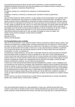 As características da bobina do relé de corrente contínua (resistência, corrente e tensão) ficam então
perfeitamente definidas quando temos duas das três grandezas acima citadas:Se tivermos a tensão (V) e a
corrente (I), calculamos a resistência (R) pela fórmula:
R = V/I
Se tivermos a tensão (V) e a resistência (R), calculamos a corrente pela fórmula:
I = V/R
Finalmente, se tivermos a corrente (I) e a resistência (R), calculamos a tensão (V) pela fórmula:
V = R x I
Veja que estas tensões são "valores nominais", ou seja, aqueles que são recomendados numa operação normal.
Na prática o relé pode fechar seus contatos com tensões menores, mas este fator deve, ser levado em conta
quando se desejar máxima confiabilidade do componente.Os valores superiores também são admitidos, apenas
até certo limite. Se a aplicação de uma tensão num circuito que tenha uma certa resistência, como a bobina de
um relé, significa a produção de calor, temos aí um motivo claro da limitação. As bobinas podem dissipar apenas
uma quantidade definida de calor, que não deve ser superada. Os fabricantes de relés indicam então qual é a
porcentagem acima da tensão nominal que pode ser aplicada no máximo na bobina de um relé sem o perigo de
haver aquecimento. Valores típicos estão entre 10 e 15% acima da tensão nominal.Resumindo: as
características elétricas da bobina de um relé, que devem ser levadas em conta num projeto, são:
Tensão nominal, tensão de operação e tensão máxima de trabalho
Corrente nominal
Resistência ôhmica
Potência nominal dissipada
4.2 Características dos contatos
Além do número de contatos e o tipo, devemos também conhecer características elétricas desses contatos, para
utilizá-los sem problemas em qualquer projeto. A primeira característica que nos interessa é a corrente máxima
que podem controlar. A abertura e fechamento dos contatos de um relé exige um certo tempo, o que significa que
nos pontos de aproximação máxima podem ocorrer arcos, ou seja, pequenas faíscas quetendem a queimá-los
com o tempo.Estas faíscas são mais intensas quando se comuta um circuito indutivo como por exemplo um
transformador, um motor, um solenóide etc.
A superfície dos contatos determina, por outro lado, a intensidade máxima da corrente que pode ser controlada.
Estes dois fatores devem ser levados em conta na utilização de um relé. Assim, temos a especificação da
corrente máxima que cada contato pode controlar tanto em circuitos resistivos como indutivos. Evidentemente, a
corrente máxima num circuito resistivo é sempre maior que a permitida para um circuito indutivo.Alguns recursos
permitem a proteção dos contatos com o prolongamento de sua vida útil,na comutação e controle de cargas
indutivas "amortecendo" as faíscas, mas isso será visto posteriormente.
A vida útil de um relé está basicamente determinada pela durabilidade dos contatos, e como o desgaste ocorre
nos momentos em que ocorrem as comutações, esta característica é dada em termos de abertura e fechamento
do relé em milhares ou mesmo milhões de vezes.Temos ainda como especificação importante a tensão máxima
que os circuitos do contato podem admitir. Esta característica é importante levando-se em conta a possibilidade
de ocorrer faiscamentos ou mesmo fugas entre os contatos dado o seu afastamento na posição em aberto, se a
tensão máxima for superada.Valores típicos estão na faixa dos 150 aos 250V.Como a potência controlada no
circuito de carga é dada pelo produto da corrente pela tensão, em alguns casos especifica-se a potência máxima
também.
Existem casos em que não se recomenda que a corrente máxima especificada para os contatos seja aplicada
também com a tensão máxima. Limita-se assim a potência.
Uma outra especificação importante em certas aplicações é o tempo que o relé demora para fechar seus
contatos. Existe então um intervalo de tempo mínimo indicado pelo fabricante que decorre entre a aplicação da
tensão na bobina e o pleno fechamento dos contatos. Este valor varia de tipo para tipo e é dado tipicamente em
 
