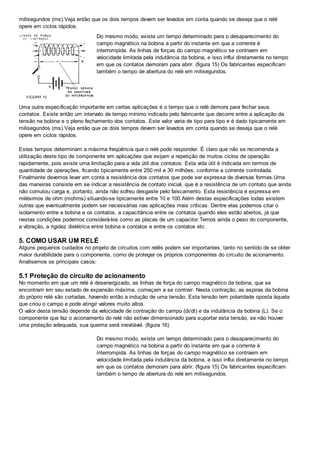milisegundos (ms).Veja então que os dois tempos devem ser levados em conta quando se deseja que o relé
opere em ciclos rápidos.
Do mesmo modo, existe um tempo determinado para o desaparecimento do
campo magnético na bobina a partir do instante em que a corrente é
interrompida. As linhas de forças do campo magnético se contraem em
velocidade limitada pela indutância da bobina, e isso influi diretamente no tempo
em que os contatos demoram para abrir. (figura 15) Os fabricantes especificam
também o tempo de abertura do relé em milisegundos.
Uma outra especificação importante em certas aplicações é o tempo que o relé demora para fechar seus
contatos. Existe então um intervalo de tempo mínimo indicado pelo fabricante que decorre entre a aplicação da
tensão na bobina e o pleno fechamento dos contatos. Este valor varia de tipo para tipo e é dado tipicamente em
milisegundos (ms).Veja então que os dois tempos devem ser levados em conta quando se deseja que o relé
opere em ciclos rápidos.
Estes tempos determinam a máxima freqüência que o relé pode responder. É claro que não se recomenda a
utilização deste tipo de componente em aplicações que exijam a repetição de muitos ciclos de operação
rapidamente, pois existe uma limitação para a vida útil dos contatos. Esta vida útil é indicada em termos de
quantidade de operações, ficando tipicamente entre 250 mil e 30 milhões, conforme a corrente controlada.
Finalmente devemos levar em conta a resistência dos contatos que pode ser expressa de diversas formas.Uma
das maneiras consiste em se indicar a resistência de contato inicial, que é a resistência de um contato que ainda
não comutou carga e, portanto, ainda não sofreu desgaste pelo faiscamento. Esta resistência é expressa em
milésimos de ohm (mohms) situando-se tipicamente entre 10 e 100.Além destas especificações todas existem
outras que eventualmente podem ser necessárias nas aplicações mais críticas. Dentre elas podemos citar o
isolamento entre a bobina e os contatos, a capacitância entre os contatos quando eles estão abertos, já que
nestas condições podemos considerá-los como as placas de um capacitor.Temos ainda o peso do componente,
a vibração, a rigidez dielétrica entre bobina e contatos e entre os contatos etc.
5. COMO USAR UM RELÉ
Alguns pequenos cuidados no projeto de circuitos com relês podem ser importantes, tanto no sentido de se obter
maior durabilidade para o componente, como de proteger os próprios componentes do circuito de acionamento.
Analisemos os principais casos:
5.1 Proteção do circuito de acionamento
No momento em que um relé é desenergizado, as linhas de força do campo magnético da bobina, que se
encontram em seu estado de expansão máxima, começam a se contrair. Nesta contração, as espiras da bobina
do próprio relé são cortadas, havendo então a indução de uma tensão. Esta tensão tem polaridade oposta àquela
que criou o campo e pode atingir valores muito altos.
O valor desta tensão depende da velocidade de contração do campo (di/dt) e da indutância da bobina (L). Se o
componente que faz o acionamento do relé não estiver dimensionado para suportar esta tensão, se não houver
uma proteção adequada, sua queima será inevitável. (figura 16)
Do mesmo modo, existe um tempo determinado para o desaparecimento do
campo magnético na bobina a partir do instante em que a corrente é
interrompida. As linhas de forças do campo magnético se contraem em
velocidade limitada pela indutância da bobina, e isso influi diretamente no tempo
em que os contatos demoram para abrir. (figura 15) Os fabricantes especificam
também o tempo de abertura do relé em milisegundos.
 