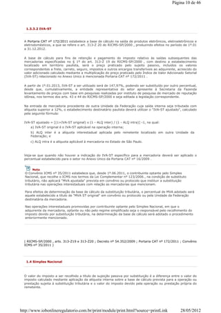 1.3.3.2 IVA-ST
A Portaria CAT nº 172/2011 estabelece a base de cálculo na saída de produtos eletrônicos, eletroeletrônicos e
eletrodomésticos, a que se refere o art. 313-Z 20 do RICMS-SP/2000 , produzindo efeitos no período de 1º.01
a 31.12.2012.
A base de cálculo para fins de retenção e pagamento do imposto relativo às saídas subsequentes das
mercadorias especificadas no § 1º do art. 313-Z 19 do RICMS-SP/2000 , com destino a estabelecimento
localizado em território paulista, será o preço praticado pelo sujeito passivo, incluídos os valores
correspondentes a frete, carreto, seguro, impostos e outros encargos transferíveis ao adquirente, acrescido do
valor adicionado calculado mediante a multiplicação do preço praticado pelo Índice de Valor Adicionado Setorial
(IVA-ST) relacionado no Anexo Unico à mencionada Portaria CAT nº 172/2011 .
A partir de 1º.01.2013, IVA-ST a ser utilizado será de 147,97%, podendo ser substituído por outro percentual,
desde que, cumulativamente, a entidade representativa do setor apresente à Secretaria da Fazenda
levantamento de preços com base em pesquisas realizadas por instituto de pesquisa de mercado de reputação
idônea, nos termos dos arts. 43 e 44 do RICMS-SP/2000 e seja editada a legislação correspondente.
Na entrada de mercadoria procedente de outra Unidade da Federação cuja saída interna seja tributada com
alíquota superior a 12%, o estabelecimento destinatário paulista deverá utilizar o "IVA-ST ajustado", calculado
pela seguinte fórmula:
IVA-ST ajustado = [(1+IVA-ST original) x (1 - ALQ inter) / (1 - ALQ intra)] -1, na qual:
a) IVA-ST original é o IVA-ST aplicável na operação interna;
b) ALQ inter é a alíquota interestadual aplicada pelo remetente localizado em outra Unidade da
Federação; e
c) ALQ intra é a alíquota aplicável à mercadoria no Estado de São Paulo.
Veja-se que quando não houver a indicação do IVA-ST específico para a mercadoria deverá ser aplicado o
percentual estabelecido para o setor no Anexo Unico da Portaria CAT nº 16/2009 .
( RICMS-SP/2000 , arts. 313-Z19 e 313-Z20 ; Decreto nº 54.352/2009 ; Portaria CAT nº 172/2011 ; Convênio
ICMS nº 35/2011 )
Nota
O Convênio ICMS nº 35/2011 estabelece que, desde 1º.06.2011, o contribuinte optante pelo Simples
Nacional, que recolhe o ICMS nos termos da Lei Complementar nº 123/2006 , na condição de substituto
tributário, não aplicará "MVA ajustada" prevista em convênio ou protocolo que instituir a substituição
tributária nas operações interestaduais com relação as mercadorias que mencionam.
Para efeitos de determinação da base de cálculo da substituição tributária, o percentual de MVA adotado será
aquele estabelecido a título de "MVA ST original" em convênio ou protocolo ou pela Unidade da Federação
destinatária da mercadoria.
Nas operações interestaduais promovidas por contribuinte optante pelo Simples Nacional, em que o
adquirente da mercadoria, optante ou não pelo regime simplificado seja o responsável pelo recolhimento do
imposto devido por substituição tributária, na determinação da base de cálculo será adotado o procedimento
anteriormente mencionado.
1.4 Simples Nacional
O valor do imposto a ser recolhido a título de sujeição passiva por substituição é a diferença entre o valor do
imposto calculado mediante aplicação da alíquota interna sobre a base de cálculo prevista para a operação ou
prestação sujeita à substituição tributária e o valor do imposto devido pela operação ou prestação própria do
remetente.
Página 10 de 46
28/05/2012http://www.iobonlineregulatorio.com.br/print/module/print.html?source=printLink
 