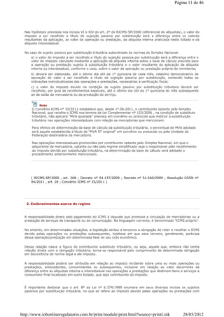 Nas hipóteses previstas nos incisos VI e XIV do art. 2º do RICMS-SP/2000 (diferencial de alíquotas), o valor do
imposto a ser recolhido a título de sujeição passiva por substituição será a diferença entre os valores
resultantes da aplicação, ao valor da operação ou prestação, da alíquota interna praticada neste Estado e da
alíquota interestadual.
No caso de sujeito passivo por substituição tributária subordinado às normas do Simples Nacional:
a) o valor do imposto a ser recolhido a título de sujeição passiva por substituição será a diferença entre o
valor do imposto calculado mediante a aplicação da alíquota interna sobre a base de cálculo prevista para
a operação ou prestação sujeita à substituição tributária e o valor resultante da aplicação da alíquota
interna ou interestadual, conforme o caso, sobre o valor da operação ou prestação própria do remetente;
b) deverá ser elaborado, até o último dia útil da 1ª quinzena de cada mês, relatório demonstrativo de
apuração do valor a ser recolhido a título de sujeição passiva por substituição, contendo todas as
indicações individualizadas das operações e prestações, necessárias à verificação fiscal;
c) o valor do imposto devido na condição de sujeito passivo por substituição tributária deverá ser
recolhido, por guia de recolhimentos especiais, até o último dia útil da 1ª quinzena do mês subsequente
ao da saída da mercadoria ou da prestação do serviço.
( RICMS-SP/2000 , art. 268 ; Decreto nº 54.137/2009 ; Decreto nº 54.560/2009 ; Resolução CGSN nº
94/2011 , art. 28 ; Convênio ICMS nº 35/2011 )
Nota
O Convênio ICMS nº 35/2011 estabelece que, desde 1º.06.2011, o contribuinte optante pelo Simples
Nacional, que recolhe o ICMS nos termos da Lei Complementar nº 123/2006 , na condição de substituto
tributário, não aplicará "MVA ajustada" prevista em convênio ou protocolo que instituir a substituição
tributária nas operações interestaduais com relação as mercadorias que mencionam.
Para efeitos de determinação da base de cálculo da substituição tributária, o percentual de MVA adotado
será aquele estabelecido a título de "MVA ST original" em convênio ou protocolo ou pela Unidade da
Federação destinatária da mercadoria.
Nas operações interestaduais promovidas por contribuinte optante pelo Simples Nacional, em que o
adquirente da mercadoria, optante ou não pelo regime simplificado seja o responsável pelo recolhimento
do imposto devido por substituição tributária, na determinação da base de cálculo será adotado o
procedimento anteriormente mencionado.
2. Esclarecimentos acerca do regime
A responsabilidade direta pelo pagamento do ICMS é daquele que promove a circulação de mercadorias ou a
prestação de serviços de transporte ou de comunicação. Na linguagem corrente, é denominado "ICMS próprio".
No entanto, em determinadas situações, a legislação atribui a terceiros a obrigação de reter e recolher o ICMS
devido pelas operações ou prestações subsequentes, hipótese em que esse terceiro, geralmente, participa
dessa operação/prestação em determinada fase do seu ciclo econômico.
Dessa relação nasce a figura do contribuinte substituto tributário, ou seja, aquele que, embora não tenha
relação direta com a obrigação tributária, torna-se responsável pelo cumprimento de determinada obrigação
em decorrência de norma legal a ele imposta.
A responsabilidade poderá ser atribuída em relação ao imposto incidente sobre uma ou mais operações ou
prestações, antecedentes, concomitantes ou subsequentes, inclusive em relação ao valor decorrente da
diferença entre as alíquotas interna e interestadual nas operações e prestações que destinem bens e serviços a
consumidor final localizado em outro Estado, que seja contribuinte do imposto.
É importante destacar que o art. 8º da Lei nº 6.374/1989 enumera em seus diversos incisos os sujeitos
passivos por substituição tributária, no que se refere ao imposto devido pelas operações ou prestações com
Página 11 de 46
28/05/2012http://www.iobonlineregulatorio.com.br/print/module/print.html?source=printLink
 