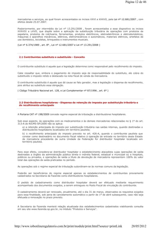 mercadorias e serviços, ao qual foram acrescentados os incisos XXVI a XXXVII, pela Lei nº 12.681/2007 , com
efeitos desde 25.07.2007.
Posteriormente, por intermédio da Lei nº 13.291/2008 , foram acrescentados a esse dispositivo os incisos
XXXVIII a LXVII, que dispõe sobre a aplicação da substituição tributária às operações com produtos de
papelaria, produtos de colchoaria, ferramentas, produtos eletrônicos, eletroeletrônicos e eletrodomésticos,
máquinas e aparelhos mecânicos, elétricos, eletromecânicos e automáticos, materiais elétricos, artefatos de
uso doméstico, bicicletas, brinquedos e instrumentos musicais.
(Lei nº 6.374/1989 , art. 8º , Lei nº 12.681/2007 e Lei nº 13.291/2008 )
2.1 Contribuintes substituto e substituído - Conceito
O contribuinte substituto é aquele que a legislação determina como responsável pelo recolhimento do imposto.
Cabe ressaltar que, embora o pagamento do imposto seja de responsabilidade do substituto, ele cobra do
substituído o imposto retido e destacado na nota fiscal de venda da mercadoria.
O contribuinte substituído é aquele que dá causa ao fato gerador, mas a legislação o dispensa de recolhimento,
pois atribui ao substituto essa obrigação.
( Código Tributário Nacional art. 128, e Lei Complementar nº 87/1996 , art. 6º )
2.2 Distribuidores hospitalares - Dispensa da retenção do imposto por substituição tributária e
do recolhimento antecipado
A Portaria CAT nº 198/2009 concede regime especial de tributação a distribuidores hospitalares.
Sob esse aspecto, às operações com os medicamentos e às demais mercadorias relacionadas no § 1º do art.
313-A do RICMS-SP/2000 não se aplica:
a) a retenção antecipada do imposto por substituição tributária nas saídas internas, quando destinadas a
distribuidores hospitalares localizados em território paulista;
b) o recolhimento antecipado do imposto previsto no art. 426-A, quando o contribuinte paulista que
constar como destinatário no documento fiscal relativo à operação de entrada no território deste Estado
de mercadoria procedente de outra Unidade da Federação for distribuidor hospitalar localizado em
território paulista.
Para esse efeito, considera-se distribuidor hospitalar o estabelecimento atacadista cujas operações de saída
destinadas a órgãos da administração pública direta e indireta federal, estadual e municipal ou a hospitais,
públicos ou privados, e operações de saída a título de devolução de mercadoria representem 100% do valor
total das operações de saída praticadas no período.
As operações sob o regime especial de tributação subordinam-se às normas comuns da legislação.
Poderão ser beneficiários do regime especial apenas os estabelecimentos de contribuintes previamente
cadastrados na Secretaria da Fazenda como distribuidores hospitalares.
O pedido de cadastramento como distribuidor hospitalar deverá ser efetuado mediante requerimento
acompanhado dos documentos exigidos, a serem entregues no Posto Fiscal de vinculação do contribuinte.
O cadastramento deverá ser renovado, anualmente, até o dia 31 de março, observados os requisitos exigidos
para essa finalidade, sob pena de cancelamento automático a partir de 1º de abril subsequente, caso não seja
efetuada a renovação no prazo previsto.
A Secretaria da Fazenda manterá relação atualizada dos estabelecimentos cadastrados viabilizando consulta
em seu site www.fazenda.sp.gov.br, no módulo "Produtos e Serviços".
Página 12 de 46
28/05/2012http://www.iobonlineregulatorio.com.br/print/module/print.html?source=printLink
 