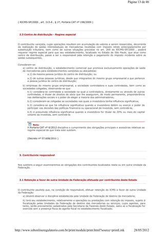 ( RICMS-SP/2000 , art. 313-A , § 1º; Portaria CAT nº 198/2009 )
2.3 Centro de distribuição - Regime especial
O contribuinte varejista, cujas operações resultem em acumulação de valores a serem ressarcidos, decorrente
da realização de saídas interestaduais de mercadorias recebidas com imposto retido antecipadamente por
substituição tributária, bem como de outras situações previstas no art. 269 do RICMS-SP/2000 , poderá
requerer regime especial para que seu estabelecimento, localizado no Estado de São Paulo, que atue como
centro de distribuição, passe a ser o responsável pela retenção e pagamento do imposto incidente sobre as
saídas subsequentes.
Consideram-se:
a) centro de distribuição, o estabelecimento comercial que promova exclusivamente operações de saída
de mercadorias para estabelecimentos varejistas ou atacadistas:
a.1) da mesma pessoa jurídica do centro de distribuição; ou
a.2) de outras pessoas jurídicas, desde que integrantes do mesmo grupo empresarial a que pertence
a pessoa jurídica do centro de distribuição;
b) empresas do mesmo grupo empresarial, a sociedade controladora e suas controladas, bem como as
sociedades coligadas, observando-se que:
b.1) considera-se controlada a sociedade na qual a controladora, diretamente ou através de outras
controladas, é titular de direitos de sócio que lhe assegurem, de modo permanente, preponderância
nas deliberações sociais e o poder de eleger a maioria dos administradores;
b.2) consideram-se coligadas as sociedades nas quais a investidora tenha influência significativa;
b.3) considera-se que há influência significativa quando a investidora detém ou exerce o poder de
participar nas decisões das políticas financeira ou operacional da investida, sem controlá-la;
b.4) é presumida influência significativa quando a investidora for titular de 20% ou mais do capital
votante da investida, sem controlá-la.
(Decreto nº 57.608/2011 )
Nota:
A Portaria CAT nº 6/2012 disciplina o cumprimento das obrigações principais e acessórias relativas ao
regime especial de que trata este subitem.
3. Contribuinte responsável
Nos subitens a seguir examinaremos as obrigações dos contribuintes localizados nesta ou em outra Unidade da
Federação.
3.1 Retenção a favor de outra Unidade da Federação efetuada por contribuinte deste Estado
O contribuinte paulista que, na condição de responsável, efetuar retenção do ICMS a favor de outra Unidade
da Federação:
a) deverá observar a disciplina estabelecida pela Unidade da Federação de destino da mercadoria;
b) terá seu estabelecimento, relativamente a operações ou prestações com retenção do imposto, sujeito à
fiscalização pelas Unidades da Federação de destino das mercadorias ou serviços, cujos agentes, para
tanto, serão previamente cadastrados pela Secretaria da Fazenda deste Estado, salvo se a fiscalização for
exercida sem a presença física do agente fiscal no estabelecimento fiscalizado.
Página 13 de 46
28/05/2012http://www.iobonlineregulatorio.com.br/print/module/print.html?source=printLink
 