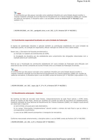 ( RICMS-SP/2000 , art. 261 , parágrafo único, e art. 262 , § 3º; Portaria CAT nº 48/2002 )
Nota
O contribuinte que não possuir inscrição como substituto tributário em outro Estado deverá recolher o
imposto mediante utilização da Guia Nacional de Recolhimento de Tributos Estaduais (GNRE) por ocasião
da saída da mercadoria. A disciplina sobre o uso da GNRE consta da Portaria CAT nº 48/2002 (veja
subitem 3.3).
3.2 Contribuinte responsável localizado em outra Unidade da Federação
O regime de substituição tributária é aplicado também ao contribuinte estabelecido em outra Unidade da
Federação quando, na condição de responsável, efetuar retenção do ICMS em favor deste Estado.
Nesse caso, a Secretaria da Fazenda providenciará a:
a) inscrição no Cadastro de Contribuintes do ICMS;
b) divulgação da disciplina por ela estabelecida para cumprimento das obrigações relacionadas com a
sujeição passiva por substituição.
Note-se que a fiscalização de contribuinte estabelecido em outra Unidade da Federação será efetuada com
observância das normas constantes de acordo firmado entre as Unidades da Federação envolvidas.
( RICMS-SP/2000 , art. 262 , caput, §§ 1º, 2º e 3º, e Portaria CAT nº 48/2002 )
Nota
O contribuinte que não possuir inscrição como substituto tributário em outro Estado deverá recolher o
imposto mediante utilização da Guia Nacional de Recolhimento de Tributos Estaduais (GNRE) por ocasião da
saída da mercadoria. A disciplina sobre o uso da GNRE consta da Portaria CAT nº 48/2002 (veja subitem 3.3).
3.3 Recolhimento antecipado - Hipótese
Na hipótese da falta de inscrição neste Estado, independentemente da ação fiscal cabível, o ICMS retido,
devido ao Estado de São Paulo, deverá ser recolhido por ocasião da saída da mercadoria do estabelecimento,
mediante utilização da Guia Nacional de Recolhimento de Tributos Estaduais (GNRE), em relação à qual deverá
ser observado o seguinte:
a) será emitida uma guia para cada destinatário;
b) no campo "Informações Complementares" deverá constar o número da nota fiscal a que se refere o
correspondente recolhimento;
c) uma via da GNRE deverá acompanhar o transporte da mercadoria.
Conforme mencionado anteriormente, a disciplina sobre o uso da GNRE consta da Portaria CAT nº 48/2002 .
( RICMS-SP/2000 , art. 262 , § 3º, e Portaria CAT nº 48/2002 )
Página 14 de 46
28/05/2012http://www.iobonlineregulatorio.com.br/print/module/print.html?source=printLink
 