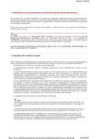 4. Mercadorias ou serviços destinados a contribuintes optantes pelo Simples Nacional
As mercadorias ou serviços enquadrados no regime de substituição tributária destinados às Microempresas e
Empresas de Pequeno Porte sujeitas às normas do Regime Especial Unificado de Arrecadação de Tributos e
Contribuições (Simples Nacional) submetem-se regularmente à retenção do ICMS incidente sobre as operações
ou prestações subsequentes.
Nesse caso, para a retenção do imposto será aplicável a alíquota interna a que estiverem submetidos a
mercadoria ou o serviço.
(Ato das Disposições Constitucionais Transitórias/CF 1988, art. 94, Lei nº 10.086/1998 , RICMS-SP/2000 , art.
263 , e Comunicado CAT nº 29/2007 )
Nota
De acordo com o item 2 do Comunicado CAT nº 29/2007 , por força do disposto no art. 94 do Ato das
Disposições Constitucionais Transitórias (ADCT) da Constituição Federal de 1988 , a Lei estadual nº
10.086/1998 , que dispunha sobre o Simples Paulista, deixou de produzir efeitos desde 1º.07.2007, data em
que entrou em vigor o Simples Nacional de que trata a Lei Complementar nº 123/2006 .
5. Operações não incluídas no regime
Não é incluída na sujeição passiva por substituição tributária, sujeitando-se às normas comuns da legislação, a
saída, promovida por estabelecimento responsável pela retenção do imposto, de mercadoria destinada a:
a) integração ou consumo em processo de industrialização;
b) estabelecimento paulista, quando a operação subsequente estiver amparada por isenção ou não-
incidência;
c) outro estabelecimento do mesmo titular, desde que não varejista, caso em que a responsabilidade pela
retenção será do estabelecimento destinatário, devendo essa circunstância ser indicada no campo
"Informações Complementares" do respectivo documento fiscal. Esse procedimento não autoriza o
estabelecimento destinatário atacadista a receber, sem retenção antecipada do imposto, mercadoria de
outro contribuinte responsável pela retenção;
d) outro estabelecimento responsável pelo pagamento do imposto por sujeição passiva por substituição,
em relação à mesma mercadoria ou a outra mercadoria enquadrada na mesma modalidade de
substituição, caso em que a responsabilidade pela retenção será do estabelecimento destinatário, devendo
essa circunstância ser indicada no campo "Informações Complementares" do respectivo documento fiscal.
Esse procedimento não se aplica na hipótese em que o estabelecimento destinatário da mercadoria tenha
a responsabilidade tributária atribuída pela legislação apenas pelo fato de receber mercadoria de outra
Unidade da Federação e não autoriza o estabelecimento destinatário atacadista a receber, sem a retenção
antecipada do imposto, mercadoria de outro contribuinte responsável pela retenção;
e) estabelecimento localizado em outra Unidade da Federação.
Nota
1) Na ocorrência de qualquer saída ou evento que descaracterize as situações citadas nas le-tras "a" a
"e", o imposto relativo à substituição tributária será exigido do remetente, podendo o Fisco exigi-lo do
destinatário.
2) A adoção de regime de substituição tributária em operações interestaduais depende de convênio ou
protocolo específico celebrado pelos Estados interessados (Lei Complementar nº 87/1996 , art. 9º ).
3) A Decisão Normativa CAT nº 15/2009 aprova entendimento contido na Resposta à Consul-ta nº
80/2009, que esclarece sobre a aplicabilidade do art. 264 do RICMS-SP/2000 a produto importado
diretamente do exterior por estabelecimento atacadista substituto tributário e res-pectiva saída interna
desse produto com destino a estabelecimento industrial ou comercial ou a consumidor final.
Página 15 de 46
28/05/2012http://www.iobonlineregulatorio.com.br/print/module/print.html?source=printLink
 