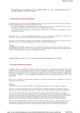 (Lei Complementar nº 87/1996 , art. 9º ; RICMS-SP/2000 , art. 264 ; Decisão Normativa CAT nº
15/2009 ; Resposta à Consulta nº 80/2009)
6. Pagamento de imposto complementar
O complemento do imposto retido antecipadamente deverá ser pago pelo contribuinte substituído, observada a
disciplina estabelecida pela Secretaria da Fazenda, quando:
a) o valor da operação ou da prestação final com a mercadoria ou serviço for maior que a base de cálculo
da retenção, na hipótese de esta ter sido fixada nos termos do art. 40-A; e
b) da superveniente majoração da carga tributária incidente sobre a operação ou prestação final com a
mercadoria ou serviço.
Vale notar que o art. 40-A do RICMS-SP/2000 dispõe que a base de cálculo da retenção é o preço final a
consumidor, único ou máximo, autorizado ou fixado por autoridade competente.
Portanto, a complementação do imposto só será exigida, na hipótese da letra "a", quando a base de cálculo for
fixada de acordo com a regra estabelecida pelo citado art. 40-A do RICMS-SP/2000 .
( RICMS-SP/2000 , art. 40-A , art. 265 , Decreto nº 54.239/2009 e Portaria CAT nº 17/1999 )
Nota
A Portaria CAT nº 17/1999 , embora se refira ao RICMS-SP/1991 (que vigorou até 31.12.2000), aplica-se ao
atual RICMS-SP/2000 , arts. 261 a 268 , no que se refere à disciplina para o complemento ou o ressarcimento
do ICMS retido por sujeição ao regime da substituição tributária.
7. Transporte efetuado por terceiro
O imposto relativo à prestação de serviço de transporte, ainda que a mercadoria transportada tenha sido
submetida à retenção antecipada do imposto, deverá ser pago pelo transportador, de acordo com a legislação
própria, exceto nas hipóteses previstas no art. 316, cujo dispositivo dispõe sobre a aplicação da substituição
tributária na prestação de serviço de transporte de carga com início em território paulista, realizada por
transportador autônomo ou por transportadora estabelecida fora do território paulista, na forma nele
especificada.
Nota-se que o tomador do serviço poderá creditar-se do imposto incidente sobre a prestação de serviço de
transporte, quando admitido.
Nota
Os arts. 40-A, 41 e 42 do RICMS-SP/2000 , na redação dada pelo Decreto nº 54.239/2009 , dispõem:
"Art. 40-A - No caso de sujeição passiva por substituição com retenção antecipada do imposto, a base de
cálculo será o preço final a consumidor, único ou máximo, autorizado ou fixado por autoridade competente.".
"Art. 41 - Na falta de preço final a consumidor, único ou máximo, autorizado ou fixado por autoridade
competente, a base de cálculo do imposto para fins de substituição tributária com retenção antecipada será o
preço do imposto praticado pelo sujeito passivo, incluídos os valores correspondentes a frete, carreto, seguro,
impostos e outros encargos transferíveis ao adquirente, acrescido do valor resultante da aplicação de
percentual de margem de valor agregado estabelecido conforme disposto pela legislação em cada caso.".
"Art. 42 - Na impossibilidade de inclusão dos valores referentes a frete, seguro ou outro encargo na base de
cálculo a que se refere o caput do art. 41, por serem esses valores desconhecidos do sujeito passivo por
substituição, o pagamento do imposto sobre as referidas parcelas deverá ser efetuado pelo contribuinte
Página 16 de 46
28/05/2012http://www.iobonlineregulatorio.com.br/print/module/print.html?source=printLink
 