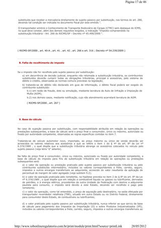 ( RICMS-SP/2000 , art. 40-A , art. 41 , art. 42 , art. 266 e art. 316 ; Decreto nº 54.239/2009 )
substituído que receber a mercadoria diretamente do sujeito passivo por substituição, nos termos do art. 280,
devendo tal condição ser indicada no documento fiscal por este emitido.".
O transportador emitirá o Conhecimento de Transporte Rodoviário de Cargas (CTRC) sem destaque do ICMS,
no qual deve constar, além dos demais requisitos exigidos, a indicação "Imposto compreendido na
substituição tributária - Art. 266 do RICMS/SP - Decreto nº 45.490/2000 ".
8. Falta de recolhimento do imposto
Se o imposto não for recolhido pelo sujeito passivo por substituição:
a) em decorrência de decisão judicial, enquanto não retomada a substituição tributária, os contribuintes
substituídos deverão cumprir todas as obrigações tributárias, principal e acessórias, pelo sistema de
débito e crédito, observadas as normas comuns previstas na legislação;
b) tratando-se de débito não declarado em guia de informação, o débito fiscal poderá ser exigido do
contribuinte substituído:
b.1) em razão de fraude, dolo ou simulação, mediante lavratura de Auto de Infração e Imposição de
Multa (AIIM);
b.2) nos demais casos, mediante notificação, cujo não atendimento acarretará lavratura de AIIM.
( RICMS-SP/2000 , art. 267 )
9. Base de cálculo
No caso de sujeição passiva por substituição, com responsabilidade atribuída em relação às operações ou
prestações subsequentes, a base de cálculo será o preço final a consumidor, único ou máximo, autorizado ou
fixado por autoridade competente, observadas as regras específicas contidas no item 7.
Tratando-se de veículo automotor novo, importado, ao preço máximo ou único de venda deverão ser
acrescidos os valores relativos aos acessórios a que se refere o item 1 do § 4º do art. 8º da Lei nº
6.374/1989 , o qual dispõe que a substituição tributária abrange os acessórios colocados no veículo pelo
sujeito passivo (veja letra "d" adiante).
Na falta de preço final a consumidor, único ou máximo, autorizado ou fixado por autoridade competente, a
base de cálculo do imposto para fins de substituição tributária em relação às operações ou prestações
subsequentes será:
a) o valor da operação ou prestação praticado pelo sujeito passivo por substituição tributária ou pelo
contribuinte substituído intermediário, incluídos os valores correspondentes a frete, carreto, seguro,
impostos e outros encargos transferíveis ao adquirente, acrescido do valor resultante da aplicação de
percentual de margem de valor agregado (veja subitem 9.2);
b) o valor da operação praticada pelo remetente, na hipótese prevista no item 2 do § 8º do art. 8º da Lei
nº 6.374/1989 , o qual dispõe que em relação a combustível líquido ou gasoso ou lubrificante, derivados
de petróleo, e à energia elétrica, procedentes de outra Unidade da Federação com destino a adquirente
paulista para consumo, o imposto será devido a este Estado, devendo ser recolhido e pago pelo
remetente;
c) o valor da operação, como tal entendido, o preço de aquisição pelo destinatário, na saída efetuada por
transportador revendedor retalhista (TRR), situado em outro Estado ou no Distrito Federal, diretamente
para consumidor deste Estado, de combustíveis ou lubrificantes;
d) o valor praticado pelo sujeito passivo por substituição tributária, nunca inferior ao que serviu de base
de cálculo para pagamento dos Impostos de Importação (II) e sobre Produtos Industrializados (IPI),
incluídos os valores correspondentes a frete, carreto, seguro, impostos e outros encargos transferíveis ao
Página 17 de 46
28/05/2012http://www.iobonlineregulatorio.com.br/print/module/print.html?source=printLink
 