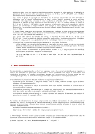 adquirente, bem como dos acessórios instalados no veículo, acrescido do valor resultante da aplicação de
percentual de margem de valor agregado na forma do art. 28-C da Lei nº 6.374/1989 , em relação a
veículo automotor novo importado (veja subitem 9.2);
e) a soma do preço de aquisição da mercadoria ou do serviço proveninetes de outra Unidade da
Federação com os valores correspondentes a frete, carreto, seguro, impostos e outros encargos
assumidos pelo adquirente, acrescida do valor resultante da aplicação, sobre o referido montante, de
percentual de margem de valor agregado na forma do citado art. 28-C, na hipótese prevista no item 1 do
§ 8º do art. 8º da Lei nº 6.374/1989 , o qual prescreve a hipótese em que, sendo inaplicável a sujeição
passiva por substituição, a responsabilidade pela retenção e pelo pagamento do imposto relativo à
substituição é do destinatário estabelecido em território paulista, exceto o estabelecimento varejista (veja
subitem 9.2);
f) o valor fixado para venda a consumidor final indicado em catálogos ou listas de preços emitidos pelo
remetente ou, na sua falta, o valor fixado no Termo de Acordo referido no item 2 do § 1º do art. 8º da Lei
nº 6.374/1989 , na hipótese descrita na letra "b";
g) o preço total cobrado do tomador do serviço, na hipótese do inciso XX do art. 8º da Lei nº
6.374/1989 , o qual estabelece a sujeição passiva por substituição à empresa que promova a cobrança
integral do preço, quando o serviço de transporte for realizado por mais de uma empresa;
h) o preço final a consumidor sugerido pelo fabricante ou importador, desde que:
h.1) a entidade representativa do fabricante ou importador apresente pedido formal, nos termos de
disciplina estabelecida pela Secretaria da Fazenda, devidamente documentado por cópias de notas
fiscais e demais elementos que possam comprovar o preço praticado;
h.2) na hipótese de deferimento do pedido referido na letra "h.1", o preço sugerido será aplicável
somente após ser editada a legislação correspondente.
(Lei nº 6.374/1989 , art. 8º , XX, § 4º, item 1, § 8º, itens 1 e 2, art. 28, caput, parágrafo único, e
art. 28-A)
9.1 Média ponderada de preços
Em substituição às regras descritas no item 9, a legislação poderá fixar como base de cálculo do imposto em
relação às operações ou prestações subsequentes a média ponderada dos preços a consumidor final
usualmente praticados no mercado considerado, apurada por levantamento de preços, ainda que por
amostragem ou por meio de dados fornecidos por entidades representativas dos respectivos setores.
O levantamento de preços será efetuado mediante os seguintes procedimentos:
a) deverá apurar, no mínimo, o preço de venda à vista no varejo, incluindo o frete, seguro e demais
despesas cobradas do adquirente;
b) não deverá considerar os preços de promoção, bem como aqueles submetidos a qualquer tipo de
comercialização privilegiada;
c) poderá ser promovido pela Secretaria da Fazenda ou, a seu critério, por entidade representativa do
setor que realiza operações ou prestações sujeitas à substituição tributária;
d) poderá ser adotado pela Secretaria da Fazenda com base em pesquisas já realizadas por instituto de
pesquisa de mercado de reputação idônea.
Na hipótese de o levantamento de preços ser promovido por entidade representativa de setor, este deverá ser
realizado por instituto de pesquisa de mercado de reputação idônea, desvinculado da mencionada entidade,
devendo ser encaminhado à Secretaria da Fazenda para efeitos de subsidiar a fixação da base de cálculo do
imposto, acompanhado de:
a) relatório detalhado sobre a metodologia utilizada; e
b) provas que demonstrem a prática dos preços pesquisados pelo mercado.
A Administração Tributária poderá utilizar os dados fornecidos por contribuintes de um determinado setor da
economia, em atendimento a obrigações acessórias, fixadas na forma da legislação.
(Lei nº 6.374/1989 , art. 28-B , acrescentado pela Lei nº 12.681/2007 )
Página 18 de 46
28/05/2012http://www.iobonlineregulatorio.com.br/print/module/print.html?source=printLink
 