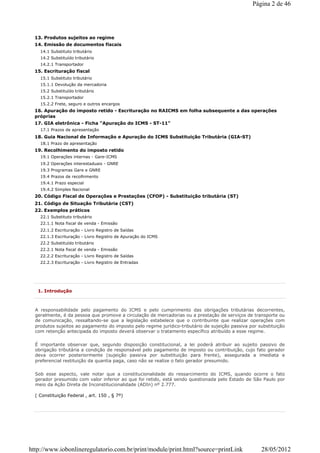 13. Produtos sujeitos ao regime
14. Emissão de documentos fiscais
14.1 Substituto tributário
14.2 Substituído tributário
14.2.1 Transportador
15. Escrituração fiscal
15.1 Substituto tributário
15.1.1 Devolução da mercadoria
15.2 Substituído tributário
15.2.1 Transportador
15.2.2 Frete, seguro e outros encargos
16. Apuração do imposto retido - Escrituração no RAICMS em folha subsequente a das operações
próprias
17. GIA eletrônica - Ficha "Apuração do ICMS - ST-11"
17.1 Prazos de apresentação
18. Guia Nacional de Informação e Apuração do ICMS Substituição Tributária (GIA-ST)
18.1 Prazo de apresentação
19. Recolhimento do imposto retido
19.1 Operações internas - Gare-ICMS
19.2 Operações interestaduais - GNRE
19.3 Programas Gare e GNRE
19.4 Prazos de recolhimento
19.4.1 Prazo especial
19.4.2 Simples Nacional
20. Código Fiscal de Operações e Prestações (CFOP) - Substituição tributária (ST)
21. Código de Situação Tributária (CST)
22. Exemplos práticos
22.1 Substituto tributário
22.1.1 Nota fiscal de venda - Emissão
22.1.2 Escrituração - Livro Registro de Saídas
22.1.3 Escrituração - Livro Registro de Apuração do ICMS
22.2 Substituído tributário
22.2.1 Nota fiscal de venda - Emissão
22.2.2 Escrituração - Livro Registro de Saídas
22.2.3 Escrituração - Livro Registro de Entradas
1. Introdução
A responsabilidade pelo pagamento do ICMS e pelo cumprimento das obrigações tributárias decorrentes,
geralmente, é da pessoa que promove a circulação de mercadorias ou a prestação de serviços de transporte ou
de comunicação, ressaltando-se que a legislação estabelece que o contribuinte que realizar operações com
produtos sujeitos ao pagamento do imposto pelo regime jurídico-tributário de sujeição passiva por substituição
com retenção antecipada do imposto deverá observar o tratamento específico atribuído a esse regime.
É importante observar que, segundo disposição constitucional, a lei poderá atribuir ao sujeito passivo de
obrigação tributária a condição de responsável pelo pagamento de imposto ou contribuição, cujo fato gerador
deva ocorrer posteriormente (sujeição passiva por substituição para frente), assegurada a imediata e
preferencial restituição da quantia paga, caso não se realize o fato gerador presumido.
Sob esse aspecto, vale notar que a constitucionalidade do ressarcimento do ICMS, quando ocorre o fato
gerador presumido com valor inferior ao que foi retido, está sendo questionada pelo Estado de São Paulo por
meio da Ação Direta de Inconstitucionalidade (ADIn) nº 2.777.
( Constituição Federal , art. 150 , § 7º)
Página 2 de 46
28/05/2012http://www.iobonlineregulatorio.com.br/print/module/print.html?source=printLink
 