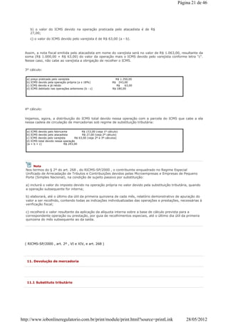 b) o valor do ICMS devido na operação praticada pelo atacadista é de R$
27,00;
c) o valor do ICMS devido pelo varejista é de R$ 63,00 (a - b).
Assim, a nota fiscal emitida pelo atacadista em nome do varejista será no valor de R$ 1.063,00, resultante da
soma (R$ 1.000,00 + R$ 63,00) do valor da operação mais o ICMS devido pelo varejista conforme letra "c".
Nesse caso, não cabe ao varejista a obrigação de recolher o ICMS.
3º cálculo:
a) preço praticado pelo varejista R$ 1.350,00
b) ICMS devido pela operação própria (a x 18%) R$ 243,00
c) ICMS devido e já retido R$ 63,00
d) ICMS debitado nas operações anteriores (b - c) R$ 180,00
4º cálculo:
Vejamos, agora, a distribuição do ICMS total devido nessa operação com a parcela do ICMS que cabe a ela
nessa cadeia de circulação de mercadorias sob regime de substituição tributária:
( RICMS-SP/2000 , art. 2º , VI e XIV, e art. 268 )
a) ICMS devido pelo fabricante R$ 153,00 (veja 1º cálculo)
b) ICMS devido pelo atacadista R$ 27,00 (veja 2º cálculo)
c) ICMS devido pelo varejista R$ 63,00 (veja 2º e 3º cálculos)
d) ICMS total devido nessa operação
(a + b + c) R$ 243,00
Nota
Nos termos do § 2º do art. 268 , do RICMS-SP/2000 , o contribuinte enquadrado no Regime Especial
Unificado de Arrecadação de Tributos e Contribuições devidos pelas Microempresas e Empresas de Pequeno
Porte (Simples Nacional), na condição de sujeito passivo por substituição:
a) incluirá o valor do imposto devido na operação própria no valor devido pela substituição tributária, quando
a operação subsequente for interna;
b) elaborará, até o último dia útil da primeira quinzena de cada mês, relatório demonstrativo de apuração do
valor a ser recolhido, contendo todas as indicações individualizadas das operações e prestações, necessárias à
verificação fiscal;
c) recolherá o valor resultante da aplicação da alíquota interna sobre a base de cálculo prevista para a
correspondente operação ou prestação, por guia de recolhimentos especiais, até o último dia útil da primeira
quinzena do mês subsequente ao da saída.
11. Devolução de mercadoria
11.1 Substituto tributário
Página 21 de 46
28/05/2012http://www.iobonlineregulatorio.com.br/print/module/print.html?source=printLink
 