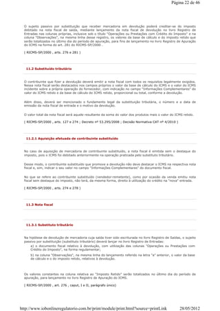 O sujeito passivo por substituição que receber mercadoria em devolução poderá creditar-se do imposto
debitado na nota fiscal de saída, mediante lançamento da nota fiscal de devolução no livro Registro de
Entradas nas colunas próprias, inclusive sob o título "Operações ou Prestações com Crédito do Imposto" e na
coluna "Observações", na mesma linha desse registro, os valores da base de cálculo e do imposto retido que
serão totalizados no último dia do período de apuração, para fins de lançamento no livro Registro de Apuração
do ICMS na forma do art. 281 do RICMS-SP/2000 .
( RICMS-SP/2000 , arts. 276 e 281 )
11.2 Substituído tributário
O contribuinte que fizer a devolução deverá emitir a nota fiscal com todos os requisitos legalmente exigidos.
Nessa nota fiscal serão destacados nos campos próprios o valor da base de cálculo do ICMS e o valor do ICMS
incidente sobre a própria operação do fornecedor, com indicação no campo "Informações Complementares" do
valor do ICMS retido e da base de cálculo do ICMS retido, proporcional ou total, conforme a devolução.
Além disso, deverá ser mencionado o fundamento legal da substituição tributária, o número e a data de
emissão da nota fiscal de entrada e o motivo da devolução.
O valor total da nota fiscal será aquele resultante da soma do valor dos produtos mais o valor do ICMS retido.
( RICMS-SP/2000 , arts. 127 e 274 ; Decreto nº 53.295/2008 ; Decisão Normativa CAT nº 4/2010 )
11.2.1 Aquisição efetuada de contribuinte substituído
No caso de aquisição de mercadoria de contribuinte substituído, a nota fiscal é emitida sem o destaque do
imposto, pois o ICMS foi debitado anteriormente na operação praticada pelo substituto tributário.
Desse modo, o contribuinte substituído que promove a devolução não deve destacar o ICMS na respectiva nota
fiscal e, sim, indicar o seu valor no campo "Informações Complementares" do documento fiscal.
No que se refere ao contribuinte substituído (vendedor-remetente), como por ocasião da venda emitiu nota
fiscal sem destaque do imposto, não terá, da mesma forma, direito à utilização do crédito na "nova" entrada.
( RICMS-SP/2000 , arts. 274 e 278 )
11.3 Nota fiscal
11.3.1 Substituto tributário
Na hipótese de devolução de mercadoria cuja saída tiver sido escriturada no livro Registro de Saídas, o sujeito
passivo por substituição (substituto tributário) deverá lançar no livro Registro de Entradas:
a) o documento fiscal relativo à devolução, com utilização das colunas "Operações ou Prestações com
Crédito do Imposto", na forma regulamentar;
b) na coluna "Observações", na mesma linha do lançamento referido na letra "a" anterior, o valor da base
de cálculo e o do imposto retido, relativos à devolução.
Os valores constantes na coluna relativa ao "Imposto Retido" serão totalizados no último dia do período de
apuração, para lançamento no livro Registro de Apuração do ICMS.
( RICMS-SP/2000 , art. 276 , caput, I e II, parágrafo único)
Página 22 de 46
28/05/2012http://www.iobonlineregulatorio.com.br/print/module/print.html?source=printLink
 