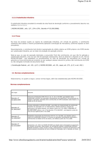 11.3.2 Substituído tributário
O substituído tributário procederá à emissão da nota fiscal de devolução conforme o procedimento descrito nos
subitens 11.2 e 11.2.1.
( RICMS-SP/2000 , arts. 127 , 274 e 278 ; Decreto nº 53.295/3008)
11.4 Troca
Na troca de produto sujeito ao regime de substituição tributária, em virtude de garantia, o contribuinte
substituto deve adotar o mesmo procedimento aplicável à devolução de mercadoria, conforme exposto no item
precedente.
Resumidamente, o contribuinte terá direito à apropriação do crédito relativo ao ICMS próprio e do ICMS devido
por substituição tributária, por se tratar de anulação da operação anterior.
Note-se que, no caso de operação destinada a consumidor final não contribuinte, em que não foi aplicada a
substituição tributária, uma vez que não há operação subsequente, deve-se observar o disposto no art. 452 do
RICMS-SP/2000 , que estabelece os procedimentos no caso de devolução de mercadoria em virtude de
garantia ou troca promovida por produtor ou por qualquer pessoa natural ou jurídica não contribuinte do ICMS
ou não obrigada à emissão de documento fiscal.
( Constituição Federal , art. 155 , § 2º, I; RICMS-SP/2000 , art. 59 , caput, art. 273 , § 1º, e art. 452 )
12. Normas complementares
Relacionamos, no quadro a seguir, outras normas legais, além das estabelecidas pelo RICMS-SP/2000 .
Normas complementares
Ato legal Assunto
Decreto nº
43.829/1999
Denuncia os Protocolos ICMS nºs 15, 16, 17, 18, e 19/1995, que dispõem sobre
substituição tributária nas operações interestaduais que especificam, exclusivamente em
relação a operações realizadas entre contribuintes do ICMS localizados neste Estado e no
Estado do Rio de Janeiro.
Decreto nº
52.364/2007
Introduz alterações no RICMS-SP/2000 , para efeito de implementação da substituição
tributária nas operações com os medicamentos, bebidas alcoólicas, produtos de
perfumaria e de higiene pessoal, com efeitos a partir de 1º.01.2008. O Decreto nº
52.587/2007 alterou o art. 2º do Decreto nº 52.364/2007 , prorrogando o prazo de
início de sua vigência para 1º.02.2008.
Decreto nº
52.428/2007
Restabelece disposições dos Protocolos ICM nºs 15 a 19/1985, que dispõem sobre o
regime de substituição tributária, no tocante às operações interestaduais destinadas a
contribuintes do Estado do Rio de Janeiro, com efeitos a partir de 1º.01.2008.
Decreto nº
52.515/2007
Acrescenta o art. 426-A ao RICMS-SP/2000 que dispõe sobre antecipação do pagamento
do imposto na entrada, neste Estado, de mercadorias sujeitas a substituição tributária
(bebidas alcoólicas, exceto cerveja e chope, medicamentos e produtos de perfumaria e de
higiene pessoal) procedentes de outra Unidade da Federação, sem a retenção do tributo.
Página 23 de 46
28/05/2012http://www.iobonlineregulatorio.com.br/print/module/print.html?source=printLink
 