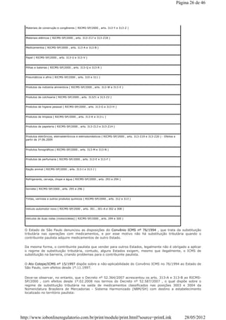 Materiais de construção e congêneres ( RICMS-SP/2000 , arts. 313-Y e 313-Z )
Materiais elétricos ( RICMS-SP/2000 , arts. 313-Z17 e 313-Z18 )
Medicamentos ( RICMS-SP/2000 , arts. 313-A e 313-B )
Papel ( RICMS-SP/2000 , arts. 313-U e 313-V )
Pilhas e baterias ( RICMS-SP/2000 , arts. 313-Q e 313-R )
Pneumáticos e afins ( RICMS-SP/2000 , arts. 310 e 311 )
Produtos da indústria alimentícia ( RICMS-SP/2000 , arts. 313-W e 313-X )
Produtos de colchoaria ( RICMS-SP/2000 , arts. 313Z1 e 313-Z2 )
Produtos de higiene pessoal ( RICMS-SP/2000 , arts. 313-G e 313-H )
Produtos de limpeza ( RICMS-SP/2000 , arts. 313-K e 313-L )
Produtos de papelaria ( RICMS-SP/2000 , arts. 313-Z13 e 313-Z14 )
Produtos eletrônicos, eletroeletrônicos e eletrodomésticos ( RICMS-SP/2000 , arts. 313-Z19 e 313-Z20 ) - Efeitos a
partir de 1º.06.2009
Produtos fonográficos ( RICMS-SP/2000 , arts. 313-M e 313-N )
Produtos de perfumaria ( RICMS-SP/2000 , arts. 313-E e 313-F )
Ração animal ( RICMS-SP/2000 , arts. 313-I e 313-J )
Refrigerante, cerveja, chope e água ( RICMS-SP/2000 , arts. 293 e 294 )
Sorvete ( RICMS-SP/2000 , arts. 295 e 296 )
Tintas, vernizes e outros produtos químicos ( RICMS-SP/2000 , arts. 312 e 313 )
Veículo automotor novo ( RICMS-SP/2000 , arts. 301 , 301-A e 302 a 308 )
Veículos de duas rodas (motocicletas) ( RICMS-SP/2000 , arts. 299 e 300 )
O Estado de São Paulo denunciou as disposições do Convênio ICMS nº 76/1994 , que trata da substituição
tributária nas operações com medicamentos, e por esse motivo não há substituição tributária quando o
contribuinte paulista adquire medicamentos de outro Estado.
Da mesma forma, o contribuinte paulista que vender para outros Estados, legalmente não é obrigado a aplicar
o regime de substituição tributária, contudo, alguns Estados exigem, mesmo que ilegalmente, o ICMS de
substituição na barreira, criando problemas para o contribuinte paulista.
O Ato Cotepe/ICMS nº 15/1997 dispõe sobre a não-aplicabilidade do Convênio ICMS no 76/1994 ao Estado de
São Paulo, com efeitos desde 1º.11.1997.
Deve-se observar, no entanto, que o Decreto nº 52.364/2007 acrescentou os arts. 313-A e 313-B ao RICMS-
SP/2000 , com efeitos desde 1º.02.2008 nos termos do Decreto nº 52.587/2007 , o qual dispõe sobre o
regime de substituição tributária na saída de medicamentos classificados nas posições 3003 e 3004 da
Nomenclatura Brasileira de Mercadorias - Sistema Harmonizado (NBM/SH) com destino a estabelecimento
localizado no território paulista:
Página 26 de 46
28/05/2012http://www.iobonlineregulatorio.com.br/print/module/print.html?source=printLink
 