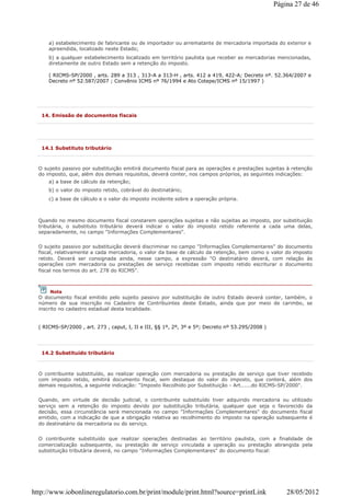 a) estabelecimento de fabricante ou de importador ou arrematante de mercadoria importada do exterior e
apreendida, localizado neste Estado;
b) a qualquer estabelecimento localizado em território paulista que receber as mercadorias mencionadas,
diretamente de outro Estado sem a retenção do imposto.
( RICMS-SP/2000 , arts. 289 a 313 , 313-A a 313-H , arts. 412 a 419, 422-A; Decreto nº. 52.364/2007 e
Decreto nº 52.587/2007 ; Convênio ICMS nº 76/1994 e Ato Cotepe/ICMS nº 15/1997 )
14. Emissão de documentos fiscais
14.1 Substituto tributário
O sujeito passivo por substituição emitirá documento fiscal para as operações e prestações sujeitas à retenção
do imposto, que, além dos demais requisitos, deverá conter, nos campos próprios, as seguintes indicações:
a) a base de cálculo da retenção;
b) o valor do imposto retido, cobrável do destinatário;
c) a base de cálculo e o valor do imposto incidente sobre a operação própria.
Quando no mesmo documento fiscal constarem operações sujeitas e não sujeitas ao imposto, por substituição
tributária, o substituto tributário deverá indicar o valor do imposto retido referente a cada uma delas,
separadamente, no campo "Informações Complementares".
O sujeito passivo por substituição deverá discriminar no campo "Informações Complementares" do documento
fiscal, relativamente a cada mercadoria, o valor da base de cálculo da retenção, bem como o valor do imposto
retido. Deverá ser consignada ainda, nesse campo, a expressão "O destinatário deverá, com relação às
operações com mercadoria ou prestações de serviço recebidas com imposto retido escriturar o documento
fiscal nos termos do art. 278 do RICMS".
( RICMS-SP/2000 , art. 273 , caput, I, II e III, §§ 1º, 2º, 3º e 5º; Decreto nº 53.295/2008 )
Nota
O documento fiscal emitido pelo sujeito passivo por substituição de outro Estado deverá conter, também, o
número de sua inscrição no Cadastro de Contribuintes deste Estado, ainda que por meio de carimbo, se
inscrito no cadastro estadual desta localidade.
14.2 Substituído tributário
O contribuinte substituído, ao realizar operação com mercadoria ou prestação de serviço que tiver recebido
com imposto retido, emitirá documento fiscal, sem destaque do valor do imposto, que conterá, além dos
demais requisitos, a seguinte indicação: "Imposto Recolhido por Substituição - Art......do RICMS-SP/2000".
Quando, em virtude de decisão judicial, o contribuinte substituído tiver adquirido mercadoria ou utilizado
serviço sem a retenção do imposto devido por substituição tributária, qualquer que seja o favorecido da
decisão, essa circunstância será mencionada no campo "Informações Complementares" do documento fiscal
emitido, com a indicação de que a obrigação relativa ao recolhimento do imposto na operação subsequente é
do destinatário da mercadoria ou do serviço.
O contribuinte substituído que realizar operações destinadas ao território paulista, com a finalidade de
comercialização subsequente, ou prestação de serviço vinculada a operação ou prestação abrangida pela
substituição tributária deverá, no campo "Informações Complementares" do documento fiscal:
Página 27 de 46
28/05/2012http://www.iobonlineregulatorio.com.br/print/module/print.html?source=printLink
 