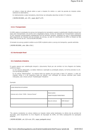 a) indicar a base de cálculo sobre a qual o imposto foi retido e o valor da parcela do imposto retido
cobrável do destinatário;
b) relativamente a cada mercadoria, discriminar as indicações descritas na letra "a" anterior.
( RICMS-SP/2000 , art. 274 , caput, §§ 2º e 3º)
14.2.1 Transportador
O ICMS relativo à prestação de serviço de transporte de mercadoria sujeita à substituição tributária deverá ser
pago pelo transportador, de acordo com a legislação própria, exceto se realizada por transportador autônomo
ou por empresa transportadora estabelecida fora do território paulista, hipóteses em que a responsabilidade
pelo pagamento do imposto será do tomador do serviço, se este for contribuinte do ICMS no Estado de São
Paulo, nos termos do art. 316 do RICMS-SP/2000 .
O tomador do serviço poderá creditar-se do ICMS incidente sobre o serviço de transporte, quando admitido.
( RICMS-SP/2000 , arts. 266 e 316 )
15. Escrituração fiscal
15.1 Substituto tributário
O sujeito passivo por substituição lançará o documento fiscal por ele emitido no livro Registro de Saídas,
conforme segue:
a) nas colunas adequadas, os dados relativos a operação ou prestação própria, na forma prevista no art.
215 do RICMS-SP/2000 ;
b) na coluna "Observações", na mesma linha do registro de que trata a letra "a" anterior, o valor do
imposto retido e o da respectiva base de cálculo, com utilização de colunas distintas para essas
indicações, sob o título comum "Substituição Tributária".
Exemplo:
LIVRO REGISTRO DE SAÍDAS
Colunas sob o título "ICMS - Valores Fiscais"
Observações
SUBSTITUIÇÃO TRIBUTÁRIA
Base de cálculo ICMS Retido*
*Os valores constantes na coluna relativa ao imposto retido serão totalizados no último dia do período de
apuração, para lançamento no livro Registro de Apuração do ICMS, em folha subsequente às operações
próprias.
( RICMS-SP/2000 , art. 215 e art. 275 , caput, parágrafo único)
Página 28 de 46
28/05/2012http://www.iobonlineregulatorio.com.br/print/module/print.html?source=printLink
 