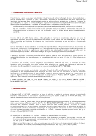 1.1 Cadastro de contribuintes - Alteração
O contribuinte sujeito passivo por substituição tributária deverá solicitar alteração de seus dados cadastrais a
fim de informar essa condição ao Fisco, ressalvada a hipótese de enquadramento de ofício realizada pela
Secretaria da Fazenda. Essa obrigatoriedade aplica-se ao contribuinte enquadrado no Regime Periódico de
Apuração (RPA) ou sujeito às normas do Regime Especial Unificado de Arrecadação de Tributos e Contribuições
devidos pelas Microempresas e Empresas de Pequeno Porte (Simples Nacional) que seja:
a) fabricante ou importador de mercadorias cujas operações estejam sujeitas à substituição tributária;
b) não varejista e receba mercadorias cujas operações estejam sujeitas à substituição tributária nas
hipóteses previstas no inciso III do art. 264 ou no item 3 do § 6° do art. 426-A, ambos do Regulamento
do ICMS.
O inciso III do art. 264 dispõe sobre a não aplicação do regime de substituição tributária em caso de
mercadoria destinada a outro estabelecimento do mesmo titular, desde que não varejista, e o § 6º do art.
426-A especifica as hipóteses de dispensa do recolhimento antecipado a que se refere o mencionado
dispositivo.
Para a alteração de dados cadastrais o contribuinte deverá utilizar o Programa Gerador de Documentos do
CNPJ (PGD) e informar o código de evento 613 - Alteração da Condição de Substituto tributário e como data do
evento, a data de início da vigência do regime jurídico da substituição tributária nas operações com as
mercadorias pelas quais lhe é atribuída a condição de sujeito passivo por substituição tributária.
A alteração de dados cadastrais produzirá efeitos desde a data de início da vigência do regime jurídico da
substituição tributária nas operações com as mercadorias referidas nos arts. 313-A a 313-Z do Regulamento
do ICMS.
A Secretaria da Fazenda, visando simplificar procedimentos, efetuará, de ofício, a alteração de dados
cadastrais dos contribuintes aos quais tenham sido atribuídos os códigos da Classificação Nacional de
Atividades Econômicas (CNAE) relacionados no Anexo Unico da Portaria CAT nº 86/2008 .
O contribuinte que entender ser indevida a alteração efetuada de ofício pela Secretaria da Fazenda deverá, por
intermédio de seu representante legal, dirigir-se ao posto fiscal de sua vinculação e solicitar, mediante
justificativa, o restabelecimento de sua situação cadastral anterior, devendo anexar ao requerimento os
arquivos digitais gerados em conformidade com as disposições da Portaria CAT nº 32/1996 , relativos às
operações praticadas nos 3 meses anteriores ao da solicitação.
( RICMS-SP/2000 , art. 264 , III, arts. 313-A a 313-Z, art. 426-A, § 6º, item 3, Portaria CAT nº 32/1996 ;
Portaria CAT nº 86/2008 )
1.2 Base de cálculo
A Portaria CAT nº 16/2009 , estabelece a base de cálculo na saída de produtos sujeitos à substituição
tributária, relativamente às mercadorias especificadas nos arts. 313-A a 313-Z20 do RICMS-SP/2000 , com
destino a estabelecimento localizado em território paulista.
Desse modo, a base de cálculo, para fins de retenção e pagamento do imposto relativo às saídas subsequentes
das mercadorias especificadas nos arts. 313-A a 313-Z20 do RICMS-SP/2000 , com destino a estabelecimento
localizado em território paulista, será o preço praticado pelo sujeito passivo, incluídos os valores
correspondentes a frete, carreto, seguro, impostos e outros encargos transferíveis ao adquirente, acrescido do
valor adicionado calculado mediante a multiplicação do preço praticado pelo Índice de Valor Adicionado Setorial
(IVA-ST) indicado no Anexo Unico da Portaria CAT nº 16/2009 , conforme hipótese prevista no art. 43, § 3º,
c/c o art. 44 , do RICMS-SP/2000 .
As disposições da Portaria CAT nº 16/2009 , somente se aplica quando não houver:
a) média ponderada dos preços a consumidor final usualmente praticados no mercado, apurada por
levantamento de preços aprovado e divulgado pela Secretaria da Fazenda, conforme hipótese prevista no
art. 43, § 2º, do RICMS-SP/20000;
b) percentual de margem de valor agregado apurado por levantamento de preços aprovado e divulgado
pela Secretaria da Fazenda, conforme hipótese prevista no art. 41, caput, do RICMS-SP/2000;
Página 3 de 46
28/05/2012http://www.iobonlineregulatorio.com.br/print/module/print.html?source=printLink
 