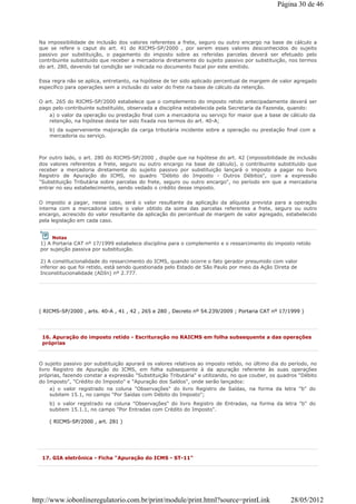 Na impossibilidade de inclusão dos valores referentes a frete, seguro ou outro encargo na base de cálculo a
que se refere o caput do art. 41 do RICMS-SP/2000 , por serem esses valores desconhecidos do sujeito
passivo por substituição, o pagamento do imposto sobre as referidas parcelas deverá ser efetuado pelo
contribuinte substituído que receber a mercadoria diretamente do sujeito passivo por substituição, nos termos
do art. 280, devendo tal condição ser indicada no documento fiscal por este emitido.
Essa regra não se aplica, entretanto, na hipótese de ter sido aplicado percentual de margem de valor agregado
específico para operações sem a inclusão do valor do frete na base de cálculo da retenção.
O art. 265 do RICMS-SP/2000 estabelece que o complemento do imposto retido antecipadamente deverá ser
pago pelo contribuinte substituído, observada a disciplina estabelecida pela Secretaria da Fazenda, quando:
a) o valor da operação ou prestação final com a mercadoria ou serviço for maior que a base de cálculo da
retenção, na hipótese desta ter sido fixada nos termos do art. 40-A;
b) da superveniente majoração da carga tributária incidente sobre a operação ou prestação final com a
mercadoria ou serviço.
Por outro lado, o art. 280 do RICMS-SP/2000 , dispõe que na hipótese do art. 42 (impossibilidade de inclusão
dos valores referentes a frete, seguro ou outro encargo na base de cálculo), o contribuinte substituído que
receber a mercadoria diretamente do sujeito passivo por substituição lançará o imposto a pagar no livro
Registro de Apuração do ICMS, no quadro "Débito do Imposto - Outros Débitos", com a expressão
"Substituição Tributária sobre parcelas do frete, seguro ou outro encargo", no período em que a mercadoria
entrar no seu estabelecimento, sendo vedado o crédito desse imposto.
O imposto a pagar, nesse caso, será o valor resultante da aplicação da alíquota prevista para a operação
interna com a mercadoria sobre o valor obtido da soma das parcelas referentes a frete, seguro ou outro
encargo, acrescido do valor resultante da aplicação do percentual de margem de valor agregado, estabelecido
pela legislação em cada caso.
( RICMS-SP/2000 , arts. 40-A , 41 , 42 , 265 e 280 , Decreto nº 54.239/2009 ; Portaria CAT nº 17/1999 )
Notas
1) A Portaria CAT nº 17/1999 estabelece disciplina para o complemento e o ressarcimento do imposto retido
por sujeição passiva por substituição.
2) A constitucionalidade do ressarcimento do ICMS, quando ocorre o fato gerador presumido com valor
inferior ao que foi retido, está sendo questionada pelo Estado de São Paulo por meio da Ação Direta de
Inconstitucionalidade (ADIn) nº 2.777.
16. Apuração do imposto retido - Escrituração no RAICMS em folha subsequente a das operações
próprias
O sujeito passivo por substituição apurará os valores relativos ao imposto retido, no último dia do período, no
livro Registro de Apuração do ICMS, em folha subsequente à da apuração referente às suas operações
próprias, fazendo constar a expressão "Substituição Tributária" e utilizando, no que couber, os quadros "Débito
do Imposto", "Crédito do Imposto" e "Apuração dos Saldos", onde serão lançados:
a) o valor registrado na coluna "Observações" do livro Registro de Saídas, na forma da letra "b" do
subitem 15.1, no campo "Por Saídas com Débito do Imposto";
b) o valor registrado na coluna "Observações" do livro Registro de Entradas, na forma da letra "b" do
subitem 15.1.1, no campo "Por Entradas com Crédito do Imposto".
( RICMS-SP/2000 , art. 281 )
17. GIA eletrônica - Ficha "Apuração do ICMS - ST-11"
Página 30 de 46
28/05/2012http://www.iobonlineregulatorio.com.br/print/module/print.html?source=printLink
 