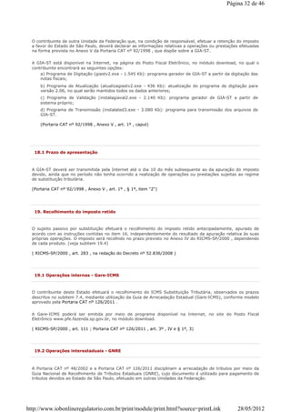 O contribuinte de outra Unidade da Federação que, na condição de responsável, efetuar a retenção do imposto
a favor do Estado de São Paulo, deverá declarar as informações relativas a operações ou prestações efetuadas
na forma prevista no Anexo V da Portaria CAT nº 92/1998 , que dispõe sobre a GIA-ST.
A GIA-ST está disponível na Internet, na página do Posto Fiscal Eletrônico, no módulo download, no qual o
contribuinte encontrará as seguintes opções:
a) Programa de Digitação (giastv2.exe - 1.545 Kb): programa gerador de GIA-ST a partir da digitação das
notas fiscais;
b) Programa de Atualização (atualizagiastv2.exe - 436 Kb): atualização do programa de digitação para
versão 2.06, no qual serão mantidos todos os dados anteriores;
c) Programa de Validação (instalagiaval2.exe - 2.140 Kb): programa gerador de GIA-ST a partir de
sistema próprio;
d) Programa de Transmissão (instalated3.exe - 3.080 Kb): programa para transmissão dos arquivos de
GIA-ST.
(Portaria CAT nº 92/1998 , Anexo V , art. 1º , caput)
18.1 Prazo de apresentação
A GIA-ST deverá ser transmitida pela Internet até o dia 10 do mês subsequente ao da apuração do imposto
devido, ainda que no período não tenha ocorrido a realização de operações ou prestações sujeitas ao regime
de substituição tributária.
(Portaria CAT nº 92/1998 , Anexo V , art. 1º , § 1º, item "2")
19. Recolhimento do imposto retido
O sujeito passivo por substituição efetuará o recolhimento do imposto retido antecipadamente, apurado de
acordo com as instruções contidas no item 16, independentemente do resultado da apuração relativa às suas
próprias operações. O imposto será recolhido no prazo previsto no Anexo IV do RICMS-SP/2000 , dependendo
de cada produto. (veja subitem 19.4)
( RICMS-SP/2000 , art. 283 , na redação do Decreto nº 52.836/2008 )
19.1 Operações internas - Gare-ICMS
O contribuinte deste Estado efetuará o recolhimento do ICMS Substituição Tributária, observados os prazos
descritos no subitem 7.4, mediante utilização da Guia de Arrecadação Estadual (Gare-ICMS), conforme modelo
aprovado pela Portaria CAT nº 126/2011 .
A Gare-ICMS poderá ser emitida por meio de programa disponível na Internet, no site do Posto Fiscal
Eletrônico www.pfe.fazenda.sp.gov.br, no módulo download.
( RICMS-SP/2000 , art. 111 ; Portaria CAT nº 126/2011 , art. 3º , IV e § 1º, 3)
19.2 Operações interestaduais - GNRE
A Portaria CAT nº 48/2002 e a Portaria CAT nº 126/2011 disciplinam a arrecadação de tributos por meio da
Guia Nacional de Recolhimento de Tributos Estaduais (GNRE), cujo documento é utilizado para pagamento de
tributos devidos ao Estado de São Paulo, efetuado em outras Unidades da Federação.
Página 32 de 46
28/05/2012http://www.iobonlineregulatorio.com.br/print/module/print.html?source=printLink
 