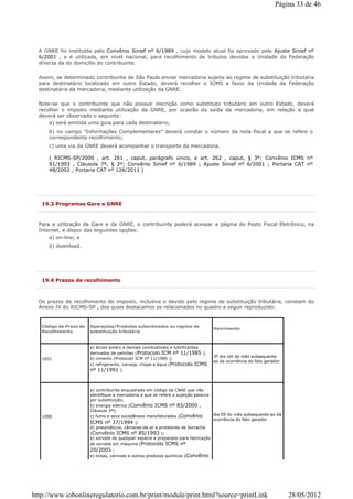 A GNRE foi instituída pelo Convênio Sinief nº 6/1989 , cujo modelo atual foi aprovado pelo Ajuste Sinief nº
6/2001 , e é utilizada, em nível nacional, para recolhimento de tributos devidos a Unidade da Federação
diversa da do domicílio do contribuinte.
Assim, se determinado contribuinte de São Paulo enviar mercadoria sujeita ao regime de substituição tributária
para destinatário localizado em outro Estado, deverá recolher o ICMS a favor da Unidade da Federação
destinatária da mercadoria, mediante utilização da GNRE.
Note-se que o contribuinte que não possuir inscrição como substituto tributário em outro Estado, deverá
recolher o imposto mediante utilização da GNRE, por ocasião da saída da mercadoria, em relação à qual
deverá ser observado o seguinte:
a) será emitida uma guia para cada destinatário;
b) no campo "Informações Complementares" deverá constar o número da nota fiscal a que se refere o
correspondente recolhimento;
c) uma via da GNRE deverá acompanhar o transporte da mercadoria.
( RICMS-SP/2000 , art. 261 , caput, parágrafo único, e art. 262 , caput, § 3º; Convênio ICMS nº
81/1993 , Cláusula 7ª, § 2º; Convênio Sinief nº 6/1989 ; Ajuste Sinief nº 6/2001 ; Portaria CAT nº
48/2002 ; Portaria CAT nº 126/2011 )
19.3 Programas Gare e GNRE
Para a utilização da Gare e da GNRE, o contribuinte poderá acessar a página do Posto Fiscal Eletrônico, na
Internet, e dispor das seguintes opções:
a) on-line; e
b) download.
19.4 Prazos de recolhimento
Os prazos de recolhimento do imposto, inclusive o devido pelo regime de substituição tributária, constam do
Anexo IV do RICMS-SP , dos quais destacamos os relacionados no quadro a seguir reproduzido:
Código de Prazo de
Recolhimento
Operações/Produtos subordinados ao regime de
substituição tributária
Vencimento
1031
a) álcool anidro e demais combustíveis e lubrificantes
derivados de petróleo (Protocolo ICM nº 11/1985 );
b) cimento (Protocolo ICM nº 11/1985 );
c) refrigerante, cerveja, chope e água (Protocolo ICMS
nº 11/1991 ).
3º dia útil do mês subsequente
ao da ocorrência do fato gerador
1090
a) contribuinte enquadrado em código da CNAE que não
identifique a mercadoria a que se refere a sujeição passiva
por substituição;
b) energia elétrica (Convênio ICMS nº 83/2000 ,
Cláusula 3ª);
c) fumo e seus sucedâneos manufaturados (Convênio
ICMS nº 37/1994 );
d) pneumáticos, câmaras-de-ar e protetores de borracha
(Convênio ICMS nº 85/1993 );
e) sorvete de qualquer espécie e preparado para fabricação
de sorvete em máquina (Protocolo ICMS nº
20/2005 ;
e) tintas, vernizes e outros produtos químicos (Convênio
dia 09 do mês subsequente ao da
ocorrência do fato gerador
Página 33 de 46
28/05/2012http://www.iobonlineregulatorio.com.br/print/module/print.html?source=printLink
 