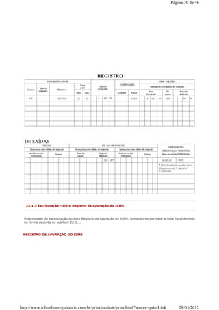 22.1.3 Escrituração - Livro Registro de Apuração do ICMS
Veja modelo de escrituração do livro Registro de Apuração do ICMS, tomando-se por base a nota fiscal emitida
na forma descrita no subitem 22.1.1.
REGISTRO DE APURAÇÃO DO ICMS
Página 39 de 46
28/05/2012http://www.iobonlineregulatorio.com.br/print/module/print.html?source=printLink
 