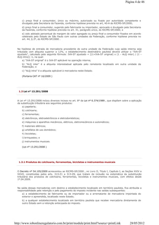c) preço final a consumidor, único ou máximo, autorizado ou fixado por autoridade competente e
divulgado pela Secretaria da Fazenda, conforme hipótese prevista no art, 40-A do RICMS-SP/2000;
d) preço final a consumidor, sugerido pelo fabricante ou importador, aprovado e divulgado pela Secretaria
da Fazenda, conforme hipótese prevista no art. 41, parágrafo único, do RICMS-SP/2000; e
e) sido adotado percentual de margem de valor agregado ou preço final a consumidor fixados em acordo
celebrado pelo Estado de São Paulo com outras unidades da Federação, conforme hipótese prevista no
art. 44, § 2º, do RICMS-SP/2000 .
Na hipótese de entrada de mercadoria procedente de outra unidade da Federação cuja saída interna seja
tributada com alíquota superior a 12%, o estabelecimento destinatário paulista deverá utilizar o "IVA-ST
ajustado", calculado pela seguinte fórmula: IVA-ST ajustado = [(1+IVA-ST original) x (1 - ALQ inter) / (1 -
ALQ intra)] -1, na qual:
a) "IVA-ST original" é o IVA-ST aplicável na operação interna;
b) "ALQ inter" é a alíquota interestadual aplicada pelo remetente localizado em outra unidade da
Federação; e
c) "ALQ intra" é a alíquota aplicável à mercadoria neste Estado.
(Portaria CAT nº 16/2009 )
1.3 Lei nº 13.291/2008
A Lei nº 13.291/2008 incluiu diversos incisos no art. 8º da Lei nº 6.374/1989 , que dispõem sobre a aplicação
da substituição tributária aos seguintes produtos:
a) papelaria;
b) colchoaria;
c) ferramentas;
d) eletrônicos, eletroeletrônicos e eletrodomésticos;
e) máquinas e aparelhos mecânicos, elétricos, eletromecânicos e automáticos;
f) materiais elétricos;
g) artefatos de uso doméstico;
h) bicicletas;
i) brinquedos; e
j) instrumentos musicais.
(Lei nº 13.291/2008 )
1.3.1 Produtos de colchoaria, ferramentas, bicicletas e instrumentos musicais
O Decreto nº 54.105/2009 acrescentou ao RICMS-SP/2000 , no Livro II, Titulo I, Capítulo I, as Seções XXIV a
XXVII, constituídas pelos arts. 313-Z1 a 313-Z8, que tratam da inclusão na sistemática da substituição
tributária dos produtos de colchoaria, ferramentas, bicicletas e instrumentos musicais, com efeitos desde
1º.04.2009.
Na saída dessas mercadorias com destino a estabelecimento localizado em território paulista, fica atribuída a
responsabilidade pela retenção e pelo pagamento do imposto incidente nas saídas subsequentes:
a) a estabelecimento de fabricante ou de importador ou a arrematante de mercadoria importada do
exterior e apreendida, localizado neste Estado;
b) a qualquer estabelecimento localizado em território paulista que receber mercadoria diretamente de
outro Estado sem a retenção antecipada do imposto.
Página 4 de 46
28/05/2012http://www.iobonlineregulatorio.com.br/print/module/print.html?source=printLink
 