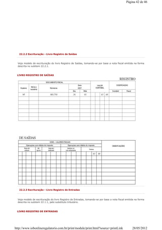 22.2.2 Escrituração - Livro Registro de Saídas
Veja modelo de escrituração do livro Registro de Saídas, tomando-se por base a nota fiscal emitida na forma
descrita no subitem 22.2.1.
LIVRO REGISTRO DE SAÍDAS
22.2.3 Escrituração - Livro Registro de Entradas
Veja modelo de escrituração do livro Registro de Entradas, tomando-se por base a nota fiscal emitida na forma
descrita no subitem 22.1.1, pelo substituto tributário.
LIVRO REGISTRO DE ENTRADAS
Página 42 de 46
28/05/2012http://www.iobonlineregulatorio.com.br/print/module/print.html?source=printLink
 