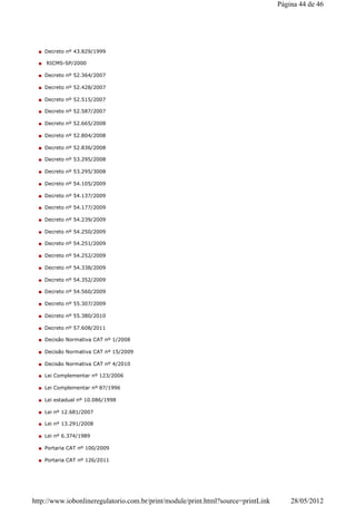Decreto nº 43.829/1999
RICMS-SP/2000
Decreto nº 52.364/2007
Decreto nº 52.428/2007
Decreto nº 52.515/2007
Decreto nº 52.587/2007
Decreto nº 52.665/2008
Decreto nº 52.804/2008
Decreto nº 52.836/2008
Decreto nº 53.295/2008
Decreto nº 53.295/3008
Decreto nº 54.105/2009
Decreto nº 54.137/2009
Decreto nº 54.177/2009
Decreto nº 54.239/2009
Decreto nº 54.250/2009
Decreto nº 54.251/2009
Decreto nº 54.252/2009
Decreto nº 54.338/2009
Decreto nº 54.352/2009
Decreto nº 54.560/2009
Decreto nº 55.307/2009
Decreto nº 55.380/2010
Decreto nº 57.608/2011
Decisão Normativa CAT nº 1/2008
Decisão Normativa CAT nº 15/2009
Decisão Normativa CAT nº 4/2010
Lei Complementar nº 123/2006
Lei Complementar nº 87/1996
Lei estadual nº 10.086/1998
Lei nº 12.681/2007
Lei nº 13.291/2008
Lei nº 6.374/1989
Portaria CAT nº 100/2009
Portaria CAT nº 126/2011
Página 44 de 46
28/05/2012http://www.iobonlineregulatorio.com.br/print/module/print.html?source=printLink
 