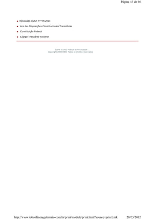 Resolução CGSN nº 94/2011
Ato das Disposições Constitucionais Transitórias
Constituição Federal
Código Tributário Nacional
Sobre a IOB | Política de Privacidade
Copyright 2008 IOB | Todos os direitos reservados
Página 46 de 46
28/05/2012http://www.iobonlineregulatorio.com.br/print/module/print.html?source=printLink
 