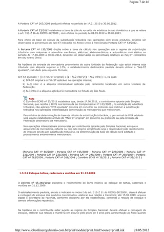 A Portaria CAT nº 263/2009 produzirá efeitos no período de 1º.01.2010 a 30.06.2012.
A Portaria CAT nº 53/2012 estabelece a base de cálculo na saída de artefatos de uso doméstico a que se refere
o art. 313-Z 16 do RICMS-SP/2000 , com efeitos no período de 01.05.2012 a 30.06.2013.
Para efeito de base de cálculo da substituição tributária nas operações com esses produtos, deverão ser
observados os percentuais do IVA-ST indicados no Anexo Unico à mencionada Portaria CAT nº 53/2012 .
A Portaria CAT nº 155/2009 dispõe sobre a base de cálculo nas operações sob o regime de substituição
tributária com máquinas e aparelhos mecânicos, elétricos, eletromecânicos e automáticos com efeitos no
período de 1º.10.2009 a 30.09.2012, devendo ser observados os percentuais relativos ao IVA-ST constantes
em seu Anexo Único.
Na hipótese de entrada de mercadoria proveniente de outra Unidade da Federação cuja saída interna seja
tributada com alíquota superior a 12%, o estabelecimento destinatário paulista deverá utilizar o "IVA-ST
ajustado", calculado pela seguinte fórmula:
IVA-ST ajustado = [(1+IVA-ST original) x (1 - ALQ inter)/(1 - ALQ intra)] -1, na qual:
a) IVA-ST original é o IVA-ST aplicável na operação interna;
b) ALQ inter é a alíquota interestadual aplicada pelo remetente localizado em outra Unidade da
Federação;
c) ALQ intra é a alíquota aplicável à mercadoria no Estado de São Paulo.
(Portaria CAT nº 86/2009 ; Portaria CAT nº 155/2009 ; Portaria CAT nº 229/2009 ; Portaria CAT nº
232/2009 ; Portaria CAT nº 233/2009 ; Portaria CAT nº 240/2009 ; Portaria CAT nº 260/2009 ; Portaria
CAT nº 263/2009 ; Portaria CAT nº 266/2009 ; Convênio ICMS nº 35/2011 ; Portaria CAT nº 53/2012 )
Nota
O Convênio ICMS nº 35/2011 estabelece que, desde 1º.06.2011, o contribuinte optante pelo Simples
Nacional, que recolhe o ICMS nos termos da Lei Complementar nº 123/2006 , na condição de substituto
tributário, não aplicará "MVA ajustada" prevista em convênio ou protocolo que instituir a substituição
tributária nas operações interestaduais com relação as mercadorias que mencionam.
Para efeitos de determinação da base de cálculo da substituição tributária, o percentual de MVA adotado
será aquele estabelecido a título de "MVA ST original" em convênio ou protocolo ou pela Unidade da
Federação destinatária da mercadoria.
Nas operações interestaduais promovidas por contribuinte optante pelo Simples Nacional, em que o
adquirente da mercadoria, optante ou não pelo regime simplificado seja o responsável pelo recolhimento
do imposto devido por substituição tributária, na determinação da base de cálculo será adotado o
procedimento anteriormente mencionado.
1.3.2.2 Estoque talhas, cadernais e moitões em 31.12.2009
O Decreto nº 55.380/2010 disciplina o recolhimento do ICMS relativo ao estoque de talhas, cadernais e
moitões em 31.12.2009.
O estabelecimento paulista, exceto o indicado no inciso I do art. 313-Z 11 do RICMS-SP/2000 , deverá efetuar
a contagem do estoque dos produtos mencionados, elaborar sua relação e transmitir, até 15.02.2010, arquivo
digital à Secretaria da Fazenda, conforme disciplina por ela estabelecida, contendo a relação de estoque e
demais informações requeridas.
Na hipótese de o contribuinte estar sujeito ao regime do Simples Nacional, deverá efetuar a contagem do
estoque, elaborar sua relação e mantê-la em arquivo pelo prazo de 5 anos para apresentação ao Fisco quando
Página 7 de 46
28/05/2012http://www.iobonlineregulatorio.com.br/print/module/print.html?source=printLink
 