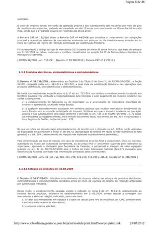 solicitado.
O valor do imposto devido em razão da operação própria e das subsequentes será recolhido por meio de guia
de recolhimentos especiais, podendo ser parcelado em até 10 vezes com vencimento no último dia útil de cada
mês, sendo que a 1ª parcela deverá ser recolhida até 28.02.2010.
A Portaria CAT nº 13/2010 altera a Portaria CAT nº 44/2008 que disciplina o cumprimento das obrigações
principal e acessórias relativas às mercadorias existentes em estoque no dia imediatamente anterior ao do
início da vigência do regime de retenção antecipada por substituição tributária.
Foi acrescentado o código de tipo de mercadoria 503 à tabela do Anexo II dessa Portaria, que trata do estoque
em 31/12/2009 de talhas, cadernais e moitões, classificados na posição 84.25 da Nomenclatura Brasileira de
Mercadorias (NBMSH).
( RICMS-SP/2000 , art. 313-Z11 ; Decreto nº 55.380/2010 ; Portaria CAT nº 13/2010 )
1.3.3 Produtos eletrônicos, eletroeletrônicos e eletrodomésticos
O Decreto nº 54.338/2009 , acrescentou ao Capítulo I do Título II do Livro II, do RICMS-SP/2000 , a Seção
XXXIII, composta pelos arts. 313-Z19 e 313-Z20, a qual trata da substituição tributária nas operações com
produtos eletrônicos, eletroeletrônicos e eletrodomésticos.
Na saída das mercadorias especificadas no § 1º do art. 313-Z19 com destino a estabelecimento localizado em
território paulista, fica atribuída a responsabilidade pela retenção e pelo pagamento do imposto incidente nas
saídas subsequentes:
a) a estabelecimento de fabricante ou de importador ou a arrematante de mercadoria importada do
exterior e apreendida, localizado neste Estado;
b) a qualquer estabelecimento localizado em território paulista que receber mercadoria diretamente de
outro Estado sem a retenção antecipada do imposto, hipótese em que o imposto incidente na operação
própria e nas subsequentes será pago conforme o previsto no art. 426-A do RICMS-SP/2000 , e, na saída
da mercadoria do estabelecimento, será emitido documento fiscal, nos termos do art. 274, e escriturado o
livro Registro de Saídas, na forma do art. 278.
No que se refere ao imposto pago antecipadamente, de acordo com o disposto no art. 426-A, serão aplicadas
as disposições de que tratam o inciso VI do art. 63 (apropriação do crédito em razão de não-ocorrência do fato
gerador) e o art. 269 (ressarcimento do imposto nas hipóteses expressamente permitidas).
Para determinação da base de cálculo, em caso de inexistência do preço final a consumidor, único ou máximo,
autorizado ou fixado por autoridade competente, ou do preço final a consumidor sugerido pelo fabricante ou
importador, aprovado e divulgado pela Secretaria da Fazenda, o percentual e margem de valor agregado
previsto no art. 41 do RICMS-SP/2000 será o Índice de Valor Adicionado Setorial (IVA-ST) divulgado pela
Secretaria da Fazenda com base nas informações prestadas pelos contribuintes.
( RICMS-SP/2000 , arts. 41 , 63 , VI, 269, 274, 278, 313-Z19, 313-Z20 e 426-A; Decreto nº 54.338/2009 )
1.3.3.1 Estoque de produtos em 31.05.2009
O Decreto nº 54.352/2009 , disciplina o recolhimento do imposto relativo ao estoque de produtos eletrônicos,
eletroeletrônicos e eletrodomésticos recebidos antes do início da vigência do regime de retenção antecipada
por substituição tributária.
Desse modo, o estabelecimento paulista, exceto o indicado no inciso I do art. 313-Z19, relativamente ao
estoque desses produtos, existente no estabelecimento em 31.05.2009, deverá efetuar a contagem das
mercadorias e elaborar relação, indicando, para cada item:
a) o valor das mercadorias em estoque e a base de cálculo para fins de incidência do ICMS, considerando
a entrada mais recente da mercadoria;
b) a alíquota interna aplicável;
Página 8 de 46
28/05/2012http://www.iobonlineregulatorio.com.br/print/module/print.html?source=printLink
 