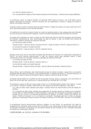 c) o valor do imposto devido; e
d) o correspondente código na Nomenclatura Brasileira de Mercadorias - Sistema Harmonizado (NBM/SH).
O contribuinte sujeito ao Regime Periódico de Apuração (RPA) deverá transmitir, até 15.07.2009, arquivo
digital à Secretaria da Fazenda, conforme disciplina por ela estabelecida, contendo a relação de estoque e
demais informações requeridas.
A pessoa jurídica inscrita no Simples Nacional deverá manter a relação de estoque em arquivo pelo prazo de 5
anos, para apresentação ao Fisco quando solicitado.
O recolhimento do valor do imposto devido em razão da operação própria e das subsequentes será efetuado
por meio de guia de recolhimentos especiais, conforme disciplina estabelecida pela Secretaria da Fazenda.
O imposto será calculado com base no Índice de Valor Adicionado Setorial (IVA-ST) divulgado pela Secretaria
da Fazenda, considerando-se, para determinação da base de cálculo, o valor da entrada mais recente da
mercadoria, mediante aplicação das seguintes fórmulas:
a) contribuinte sujeito ao RPA:
Imposto devido = (base de cálculo x alíquota interna) + (base de cálculo x IVA-ST x alíquota interna); e
b) contribuinte sujeito ao Simples Nacional:
Imposto devido = base de cálculo x IVA-ST x alíquota interna.
Quando existir preço final a consumidor divulgado pela Secretaria da Fazenda, em substituição à aplicação do
IVA-ST, na forma descrita anteriormente, o valor do imposto devido pela operação própria e pelas
subsequentes deverá ser calculado mediante a aplicação das seguintes fórmulas:
a) contribuinte sujeito ao RPA:
Imposto devido = base de cálculo x alíquota interna; e
b) contribuinte sujeito ao Simples Nacional:
Imposto devido = (base de cálculo da saída - base de cálculo da entrada) x alíquota interna.
Nesse cálculo, será considerado, para determinação da base de cálculo da saída, o preço final a consumidor
divulgado pela Secretaria da Fazenda, e será desconsiderado, na hipótese da alínea "b" (Simples Nacional), os
itens em que a base de cálculo da entrada for igual ou superior à base de cálculo da saída.
O imposto devido poderá ser recolhido em até 10 parcelas mensais, iguais e sucessivas, com vencimento no
último dia útil de cada mês, sendo que a 1ª parcela deverá ser recolhida até 31.07.2009.
O contribuinte sujeito ao RPA que possua saldo credor em 31.05.2009 poderá utilizá-lo para deduzir, no todo
ou em parte, o imposto a recolher, observando-se, sem prejuízo das demais exigências, o que segue:
a) o valor do saldo credor utilizado para pagar o imposto deverá ser discriminado no final da relação de
estoque;
b) o montante de saldo credor utilizado para pagamento do imposto deverá ser lançado no livro Registro
de Apuração do ICMS (RAICMS) na folha destinada à apuração das operações e prestações próprias do
período em que ocorrer o mencionado levantamento de estoque, no campo "Estorno de Créditos" do
quadro "Débito do Imposto", com a indicação da expressão "Liquidação (parcial ou total) do imposto
devido por substituição tributária relativo ao estoque existente em 31.05.2009 - Decreto nº 54.352/2009
".
O procedimento descrito anteriormente aplica-se, também, no que couber, às mercadorias cuja saída do
estabelecimento remetente tenha ocorrido até 31.05.2009 e o seu recebimento se efetive após essa data, não
se aplicando, entretanto, na hipótese de a mercadoria referida ter sido recebida já com a retenção antecipada
do imposto por substituição tributária.
( RICMS-SP/2000 , art. 313-Z19 , e Decreto nº 54.352/2009 )
Página 9 de 46
28/05/2012http://www.iobonlineregulatorio.com.br/print/module/print.html?source=printLink
 