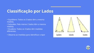 Classificação por Lados
• Equilátero: Todos os 3 lados têm a mesma
medida.
• Isósceles: Pelo menos 2 lados têm a mesma
medida.
• Escaleno: Todos os 3 lados têm medidas
diferentes.
• Observe as medidas para identificar o tipo!
 